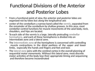 Functional Divisions of the Anterior
and Posterior Lobes
• From a functional point of view, the anterior and posterior lobes are
organized not by lobes but along the longitudinal axis
• center of the cerebellum a narrow band called the vermis, separated from
the remainder of the cerebellum by shallow grooves. In this area, most
cerebellar control functions for muscle movements of the axial body, neck,
shoulders, and hips are located.
• To each side of the vermis is a large, laterally protruding cerebellar
hemisphere, and each of these hemispheres is divided into an
intermediate zone and a lateral zone.
• The intermediate zone of the hemisphere is concerned with controlling
muscle contractions in the distal portions of the upper and lower
limbs, especially the hands and fingers and feet and toes
• The lateral zone joins with the cerebral cortex in the overall planning of
sequential motor movements. Without this lateral zone, most discrete
motor activities of the body lose their appropriate timing and sequencing
and therefore become incoordinated
 