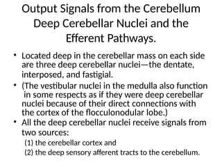 Output Signals from the Cerebellum
Deep Cerebellar Nuclei and the
Efferent Pathways.
• Located deep in the cerebellar mass on each side
are three deep cerebellar nuclei—the dentate,
interposed, and fastigial.
• (The vestibular nuclei in the medulla also function
in some respects as if they were deep cerebellar
nuclei because of their direct connections with
the cortex of the flocculonodular lobe.)
• All the deep cerebellar nuclei receive signals from
two sources:
(1) the cerebellar cortex and
(2) the deep sensory afferent tracts to the cerebellum.
 