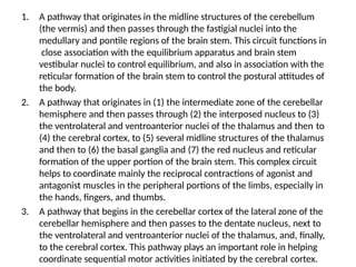1. A pathway that originates in the midline structures of the cerebellum
(the vermis) and then passes through the fastigial nuclei into the
medullary and pontile regions of the brain stem. This circuit functions in
close association with the equilibrium apparatus and brain stem
vestibular nuclei to control equilibrium, and also in association with the
reticular formation of the brain stem to control the postural attitudes of
the body.
2. A pathway that originates in (1) the intermediate zone of the cerebellar
hemisphere and then passes through (2) the interposed nucleus to (3)
the ventrolateral and ventroanterior nuclei of the thalamus and then to
(4) the cerebral cortex, to (5) several midline structures of the thalamus
and then to (6) the basal ganglia and (7) the red nucleus and reticular
formation of the upper portion of the brain stem. This complex circuit
helps to coordinate mainly the reciprocal contractions of agonist and
antagonist muscles in the peripheral portions of the limbs, especially in
the hands, fingers, and thumbs.
3. A pathway that begins in the cerebellar cortex of the lateral zone of the
cerebellar hemisphere and then passes to the dentate nucleus, next to
the ventrolateral and ventroanterior nuclei of the thalamus, and, finally,
to the cerebral cortex. This pathway plays an important role in helping
coordinate sequential motor activities initiated by the cerebral cortex.
 