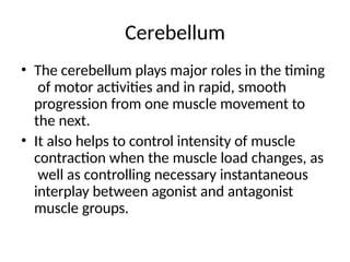 Cerebellum
• The cerebellum plays major roles in the timing
of motor activities and in rapid, smooth
progression from one muscle movement to
the next.
• It also helps to control intensity of muscle
contraction when the muscle load changes, as
well as controlling necessary instantaneous
interplay between agonist and antagonist
muscle groups.
 