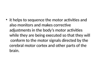 • it helps to sequence the motor activities and
also monitors and makes corrective
adjustments in the body’s motor activities
while they are being executed so that they will
conform to the motor signals directed by the
cerebral motor cortex and other parts of the
brain.
 