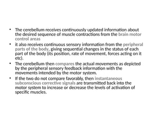 • The cerebellum receives continuously updated information about
the desired sequence of muscle contractions from the brain motor
control areas
• it also receives continuous sensory information from the peripheral
parts of the body, giving sequential changes in the status of each
part of the body (its position, rate of movement, forces acting on it
etc).
• The cerebellum then compares the actual movements as depicted
by the peripheral sensory feedback information with the
movements intended by the motor system.
• If the two do not compare favorably, then instantaneous
subconscious corrective signals are transmitted back into the
motor system to increase or decrease the levels of activation of
specific muscles.
 
