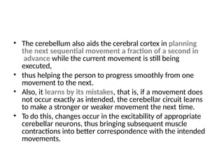 • The cerebellum also aids the cerebral cortex in planning
the next sequential movement a fraction of a second in
advance while the current movement is still being
executed,
• thus helping the person to progress smoothly from one
movement to the next.
• Also, it learns by its mistakes, that is, if a movement does
not occur exactly as intended, the cerebellar circuit learns
to make a stronger or weaker movement the next time.
• To do this, changes occur in the excitability of appropriate
cerebellar neurons, thus bringing subsequent muscle
contractions into better correspondence with the intended
movements.
 