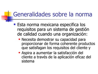 Generalidades sobre la norma Esta norma mexicana especifica los requisitos para un sistema de gestión de calidad cuando una organización: Necesita demostrar su capacidad para proporcionar de forma coherente productos que satisfagan los requisitos del cliente y Aspira a aumentar la satisfacción del cliente a través de la aplicación eficaz del sistema 