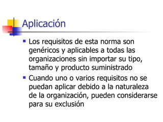 Aplicación Los requisitos de esta norma son genéricos y aplicables a todas las organizaciones sin importar su tipo, tamaño y producto suministrado Cuando uno o varios requisitos no se puedan aplicar debido a la naturaleza de la organización, pueden considerarse para su exclusión 