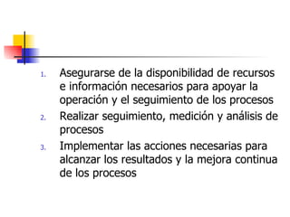 Asegurarse de la disponibilidad de recursos e información necesarios para apoyar la operación y el seguimiento de los procesos Realizar seguimiento, medición y análisis de procesos Implementar las acciones necesarias para alcanzar los resultados y la mejora continua de los procesos 