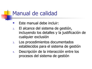 Manual de calidad Este manual debe incluir: El alcance del sistema de gestión, incluyendo los detalles y la justificación de cualquier exclusión Los procedimientos documentados establecidos para el sistema de gestión Descripción de la interacción entre los procesos del sistema de gestión 