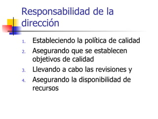 Responsabilidad de la dirección Estableciendo la política de calidad Asegurando que se establecen objetivos de calidad Llevando a cabo las revisiones y Asegurando la disponibilidad de recursos 