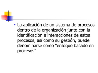 La aplicación de un sistema de procesos dentro de la organización junto con la identificación e interacciones de estos procesos, así como su gestión, puede denominarse como “enfoque basado en procesos” 