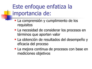 Este enfoque enfatiza la importancia de: La comprensión y cumplimiento de los requisitos La necesidad de considerar los procesos en términos que aporten valor La obtención de resultados del desempeño y eficacia del proceso La mejora continua de procesos con base en mediciones objetivos 