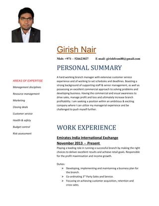 AREAS OF EXPERTISE
Management disciplines
Resource management
Marketing
Closing deals
Customer service
Health & safety
Budget control
Risk assessment
Girish Nair
Mob: +971 – 526623027 E-mail: girishfrom88@gmail.com
PERSONAL SUMMARY
A hard working branch manager with extensive customer service
experience and of working to set schedules and deadlines. Boasting a
strong background of supporting staff & senior management, as well as
possessing an excellent commercial approach to solving problems and
developing business. Having the commercial and visual awareness to
drive sales, manage profit and loss and ultimately increase branch
profitability. I am seeking a position within an ambitious & exciting
company where I can utilize my managerial experience and be
challenged to push myself further.
WORK EXPERIENCE
Emirates India International Exchange
November 2013 - Present
Playing a leading role in running a successful branch by making the right
choices to deliver excellent results and achieve retail goals. Responsible
for the profit maximisation and income growth.
Duties:
 Developing, implementing and maintaining a business plan for
the branch.
 Co-ordinating 3rd
Party Sales and Service.
 Focusing on achieving customer acquisition, retention and
cross sales.
 