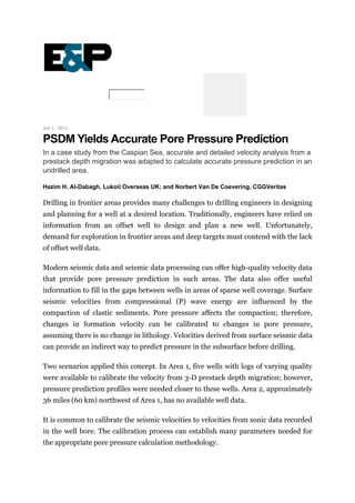 Jun 1, 2011
PSDM Yields Accurate Pore Pressure Prediction
In a case study from the Caspian Sea, accurate and detailed velocity analysis from a
prestack depth migration was adapted to calculate accurate pressure prediction in an
undrilled area.
Hazim H. Al-Dabagh, Lukoil Overseas UK; and Norbert Van De Coevering, CGGVeritas
Drilling in frontier areas provides many challenges to drilling engineers in designing
and planning for a well at a desired location. Traditionally, engineers have relied on
information from an offset well to design and plan a new well. Unfortunately,
demand for exploration in frontier areas and deep targets must contend with the lack
of offset well data.
Modern seismic data and seismic data processing can offer high-quality velocity data
that provide pore pressure prediction in such areas. The data also offer useful
information to fill in the gaps between wells in areas of sparse well coverage. Surface
seismic velocities from compressional (P) wave energy are influenced by the
compaction of clastic sediments. Pore pressure affects the compaction; therefore,
changes in formation velocity can be calibrated to changes in pore pressure,
assuming there is no change in lithology. Velocities derived from surface seismic data
can provide an indirect way to predict pressure in the subsurface before drilling.
Two scenarios applied this concept. In Area 1, five wells with logs of varying quality
were available to calibrate the velocity from 3-D prestack depth migration; however,
pressure prediction profiles were needed closer to these wells. Area 2, approximately
36 miles (60 km) northwest of Area 1, has no available well data.
It is common to calibrate the seismic velocities to velocities from sonic data recorded
in the well bore. The calibration process can establish many parameters needed for
the appropriate pore pressure calculation methodology.
 