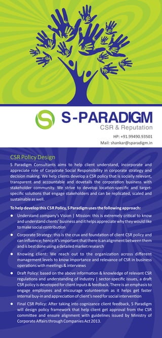 CSRPolicyDesign
S Paradigm Consultants aims to help client understand, incorporate and
appreciate role of Corporate Social Responsibility in corporate strategy and
decision making. We help clients develop a CSR policy that is socially relevant,
transparent and accountable and dovetails the corpora on business with
stakeholder community. We strive to develop loca on-speciﬁc and target-
speciﬁc solu ons that engage stakeholders and can be replicated, scaled and
sustainableaswell.
Tohelpdevelopthis CSR Policy,SParadigmusesthefollowingapproach:
 Understand company’s Vision | Mission: this is extremely cri cal to know
andunderstandclients’businessandithelpsappreciatewhytheywouldlike
tomakesocialcontribu on
 Corporate Strategy: this is the crux and founda on of client CSR policy and
caninﬂuence;henceit’simportantthatthereisanalignmentbetweenthem
andisbestdoneusingadetailedmarketresearch
 Knowing client: We reach out to the organiza on across diﬀerent
management levels to know importance and relevance of CSR in business
opera onswithmee ngs&interviews
 Dra Policy: based on the above informa on & knowledge of relevant CSR
regula ons and understanding of industry | sector-speciﬁc issues, a dra
CSR policyis developedfor client inputs & feedback.Thereis an emphasis to
engage employees and encourage volunteerism as it helps get faster
internalbuy-inandapprecia onofclient’sneedforsocialinterven on
 Final CSR Policy: A er taking into cognizance client feedback, S Paradigm
will design policy framework that help client get approval from the CSR
commi ee and ensure alignment with guidelines issued by Ministry of
CorporateAﬀairsthroughCompaniesAct2013.
S-PARADIGMCSR & Reputation
HP: +91.99490.93501
Mail: shankar@sparadigm.in
 