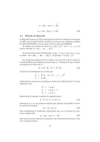 · · ·
ρi = xr − xSi + c · ∆tr
· · ·
ρn = xr − xSn + c · ∆tr. (33)
4.1 M´etodo de Bancroft
S. Bancroft propone en [23] un m´etodo para resolver el sistema de ecuaciones
de GPS, que se puede utilizar tambi´en en sistemas que combinan medidas
de GPS+GLONASS, as´ı como para el futuro sistema GALILEO.
Se deﬁnen los vectores de datos ai = (xSi
T , ρi)T , con i = 1 . . . n, y la
matriz asociada A = (a1, . . . , ai, . . . , an)T .
A trav´es del funcional de Minkowski < t, q >= t1·q1+t2·q2+t3·q3−t4·q4,
se deﬁne m = (m1, . . . , mi, . . . , mn)T tal que mi =< ai, ai > /2.
La matriz de ponderaci´on W se deﬁne como la inversa de la matriz de
covarianza Σ de las medidas de pseudo-rango ρi. Utilizamos W para realizar
una proyecci´on obl´ıcua de A
B = (AT
· W · A)−1
· AT
· W. (34)
A partir de B calculamos u y v tales que
u = B · i0, i0 = (1, . . . , 1, . . . , 1)T
v = B · m.
Utilizando los vectores u y v podemos calcular los coeﬁcientes E,F y G, que
deﬁnimos como
E = < u, u >
F = < u, v > −1
G = < v, v > .
Resolviendo la siguiente ecuaci´on de segundo grado,
E · λ2
+ 2 · F · λ + G = 0 (35)
obtenemos λ1 y λ2, que podemos utilizar para calcular dos posibles vectores
de estado del receptor
ˆxr = λ1,2 · u + v. (36)
Esta ambig¨uedad la resolvemos sustituyendo ˆxe1,2 en el sistema de ecua-
ciones original (33)
ρi = xr − xSi + c · ∆tr (37)
S´olo una de las dos soluciones se ajustar´a a las ecuaciones del sistema y ´esta
es la soluci´on buscada.
17
 