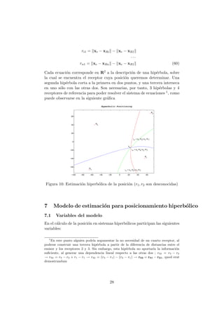 ri1 = xe − xRi − xe − xR1
· · ·
rn1 = xe − xRn − xe − xR1 (60)
Cada ecuaci´on corresponde en R2 a la descripci´on de una hip´erbola, sobre
la cual se encuentra el receptor cuya posici´on queremos determinar. Una
segunda hip´erbola corta a la primera en dos puntos, y una tercera interseca
en uno s´olo con las otras dos. Son necesarias, por tanto, 3 hip´erbolas y 4
receptores de referencia para poder resolver el sistema de ecuaciones 1, como
puede observarse en la siguiente gr´aﬁca
−100 −80 −60 −40 −20 0 20 40 60
−60
−40
−20
0
20
40
60
Hyperbolic Positioning
R4
R
3
R2
R
1
xs
r21
= |xs
−R2
|−|xs
−R1
|
r31
= |xs
−R3
|−|xs
−R1
|
r
41
= |xs
−R4
|−|xs
−R1
|
Figura 10: Estimaci´on hiperb´olica de la posici´on (r1, r2 son desconocidas)
7 Modelo de estimaci´on para posicionamiento hiperb´olico
7.1 Variables del modelo
En el c´alculo de la posici´on en sistemas hiperb´olicos participan las siguientes
variables:
1
En este punto alguien podr´ıa argumentar la no necesidad de un cuarto receptor, al
poderse construir una tercera hip´erbola a partir de la diferencia de distancias entre el
emisor y los receptores 2 y 3. Sin embargo, esta hip´erbola no aportar´ıa la informaci´on
suﬁciente, al generar una dependencia lineal respecto a las otras dos ; r32 = r3 − r2
→ r32 = r3 − r2 + r1 − r1 → r32 = (r3 − r1) − (r2 − r1) → r32 = r31 − r21, quod erat
demostrandum
28
 