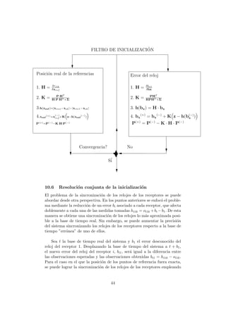 No
1. H = δri1k
δxref
Error del reloj
1. H = δbn1
δbx
2. K = P·HT
H·P·HT +Σ
2. K = PHT
HPHT +Σ
3. h(bx) = H · bx
4. bx
(+)
= bx
(−)
+ K z − h(b(−)
x )
Posici´on real de la referencias
3.h(xref )=|xreci−xek|−|xrec1−xek|
4.xref
(+)=x
(−)
ref
+K z−h(xref
(−)
)
P(+)=P(−)−K·H·P(−) P(+)
= P(−)
− K · H · P(−)
S´i
FILTRO DE INICIALIZACI´ON
Convergencia?
10.6 Resoluci´on conjunta de la inicializaci´on
El problema de la sincronizaci´on de los relojes de los receptores se puede
abordar desde otra perspectiva. En los puntos anteriores se enfoc´o el proble-
ma mediante la reducci´on de un error bi asociado a cada receptor, que afecta
doblemente a cada una de las medidas tomadas hi1k = oi1k +bi −b1. De esta
manera se obtiene una sincronizaci´on de los relojes lo m´as aproximada posi-
ble a la base de tiempo real. Sin embargo, se puede aumentar la precisi´on
del sistema sincronizando los relojes de los receptores respecto a la base de
tiempo ”err´onea” de uno de ellos.
Sea t la base de tiempo real del sistema y b1 el error desconocido del
reloj del receptor 1. Desplazando la base de tiempo del sistema a t + b1,
el nuevo error del reloj del receptor i, bi1, ser´a igual a la diferencia entre
las observaciones esperadas y las observaciones obtenidas bi1 = hi1k − oi1k.
Para el caso en el que la posici´on de los puntos de referencia fuera exacta,
se puede lograr la sincronizaci´on de los relojes de los receptores empleando
44
 