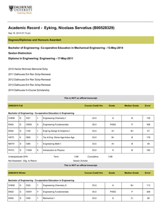 Academic Record - Eyking, Nicolaas Servatius (B00528329)
Sep 16, 2014 07:13 pm
Degrees/Diplomas and Honours Awarded:
Bachelor of Engineering: Co-operative Education in Mechanical Engineering - 13-May-2014
Sexton Distinction
Diploma in Engineering: Engineering - 17-May-2011
2010 Hector McInnes Memorial Schp
2011 Dalhousie Ent Ren Schp-Renewal
2012 Dalhousie Ent Ren Schp-Renewal
2013 Dalhousie Ent Ren Schp-Renewal
2014 Dalhousie In-Course Scholarship
This is NOT an official transcript.
2009/2010 Fall Course Credit Hrs Grade Median Grade Enrol
Bachelor of Engineering: Co-operative Education in Engineering
CHEM D 1021 1 Engineering Chemistry I 03.0 A B 139
ENGI D 1000X X Engineering Fundamentals 00.0 PASS P 308
ENGI D 1100 1 Engr'ng Design & Graphics I 03.0 A+ B+ 57
HSTC K 1800 1 Tec & Eng: Stone Age-Indus Age 03.0 B+ B 178
MATH D 1280 1 Engineering Math I 03.0 A+ B 49
PHYC D 1100X X Introduction to Physics 03.0 A B 185
Undergraduate GPA: Term: 3.98 Cumulative: 3.98
Not Assessed - Elig. to Return Sexton Scholar
This is NOT an official transcript.
2009/2010 Winter Course Credit Hrs Grade Median Grade Enrol
Bachelor of Engineering: Co-operative Education in Engineering
CHEM D 1022 1 Engineering Chemistry II 03.0 A B+ 113
ENGI D 1000Y Y Engineering Fundamentals 00.0 PASS P 308
ENGI D 1400 1 Mechanics I 03.0 A C- 56
 