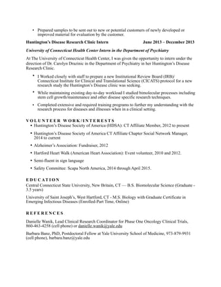 • Prepared samples to be sent out to new or potential customers of newly developed or
improved material for evaluation by the customer.
Huntington’s Disease Research Clinic Intern June 2013 – December 2013
University of Connecticut Health Center Intern in the Department of Psychiatry
At The University of Connecticut Health Center, I was given the opportunity to intern under the
direction of Dr. Carolyn Drazinic in the Department of Psychiatry in her Huntington’s Disease
Research Clinic.
• I Worked closely with staff to prepare a new Institutional Review Board (IRB)/
Connecticut Institute for Clinical and Translational Science (CICATS) protocol for a new
research study the Huntington’s Disease clinic was seeking.
• While maintaining existing day-to-day workload I studied bimolecular processes including
stem cell growth/maintenance and other disease specific research techniques.
• Completed extensive and required training programs to further my understanding with the
research process for diseases and illnesses when in a clinical setting.
V O L U N T E E R W O R K / I N T E R E S T S
• Huntington’s Disease Society of America (HDSA): CT Affiliate Member, 2012 to present
• Huntington’s Disease Society of America CT Affiliate Chapter Social Network Manager,
2014 to current
• Alzheimer’s Association: Fundraiser, 2012
• Hartford Heart Walk (American Heart Association): Event volunteer, 2010 and 2012.
• Semi-fluent in sign language
• Safety Committee: Scapa North America, 2014 through April 2015.
E D U C AT I O N
Central Connecticut State University, New Britain, CT — B.S. Biomolecular Science (Graduate -
3.5 years)
University of Saint Joseph’s, West Hartford, CT - M.S. Biology with Graduate Certificate in
Emerging Infectious Diseases (Enrolled-Part Time, Online)
R E F E R E N C E S
Danielle Wanik, Lead Clinical Research Coordinator for Phase One Oncology Clinical Trials,
860-463-4258 (cell phone) or danielle.wanik@yale.edu
Barbara Banz, PhD, Postdoctoral Fellow at Yale University School of Medicine, 973-879-9931
(cell phone), barbara.banz@yale.edu
 