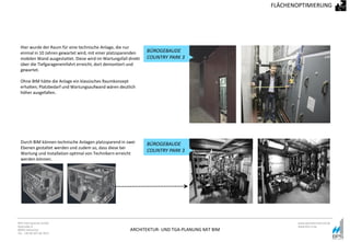 ARCHITEKTUR- UND TGA-PLANUNG MIT BIM
BPS International GmbH
Riestraße 8
80992 München
Tel. +49 89 307 66 7815
www.bpsinternational.de
www.bim-it.de
Hier wurde der Raum für eine technische Anlage, die nur
einmal in 10 Jahren gewartet wird, mit einer platzsparenden
mobilen Wand ausgestattet. Diese wird im Wartungsfall direkt
über die Tiefgarageneinfahrt erreicht, dort demontiert und
gewartet.
Ohne BIM hätte die Anlage ein klassisches Raumkonzept
erhalten; Platzbedarf und Wartungsaufwand wären deutlich
höher ausgefallen.
FLÄCHENOPTIMIERUNG
BÜROGEBAUDE
COUNTRY PARK 3
Durch BIM können technische Anlagen platzsparend in zwei
Ebenen gestaltet werden und zudem so, dass diese bei
Wartung und Installation optimal von Technikern erreicht
werden können.
BÜROGEBAUDE
COUNTRY PARK 3
 