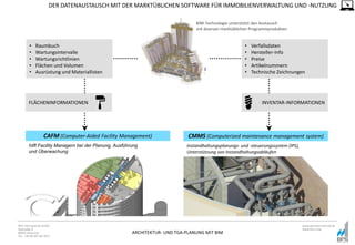 ARCHITEKTUR- UND TGA-PLANUNG MIT BIM
BPS International GmbH
Riestraße 8
80992 München
Tel. +49 89 307 66 7815
www.bpsinternational.de
www.bim-it.de
INVENTAR-INFORMATIONEN
DER DATENAUSTAUSCH MIT DER MARKTÜBLICHEN SOFTWARE FÜR IMMOBILIENVERWALTUNG UND -NUTZUNG
CAFM (Computer-Aided Facility Management) CMMS (Computerized maintenance management system)
BIM-Technologie unterstützt den Austausch
mit diversen marktüblichen Programmprodukten
FLÄCHENINFORMATIONEN
• Raumbuch
• Wartungsintervalle
• Wartungsrichtlinien
• Flächen und Volumen
• Ausrüstung und Materiallisten
• Verfallsdaten
• Hersteller-Info
• Preise
• Artikelnummern
• Technische Zeichnungen
hilft Facility Managern bei der Planung, Ausführung
und Überwachung
Instandhaltungsplanungs- und -steuerungssystem (IPS),
Unterstützung von Instandhaltungsabläufen
 