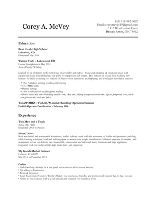 Cell: 918-982-3822
Email: coreymcvey19@gmail.com
1813 West Canton Court
Broken Arrow, OK 74012
Education
Bear Creek High School
Lakewood, CO
Graduated May 2014
Warren Tech – Lakewood, CO
Course Completion in May 2013
Area of Study: Welding
Learned to be proficient in the following: shop welder and helper - fixing and repairing all structural issues with
equipment along with fabricating new parts for equipment and trailers. This includes all duties from building new
buckets for skids to cutting out sections of frames from excavators and replacing and welding in new frame sections.
• Oxy Acetylene cutting, welding and brazing
• TIG/MIG welds
• Plasma cutting
• AWS weld symbols and blueprint reading
• Power tools and saws including circular saw, table saw, sliding compound miter saw, jigsaw, reciprocal saw, scroll
saw, pneumatic tools and jacks
TulsaWORKS – Forklift/Material Handling Operation Seminar
Forklift Operator Certification – February 2016
Experience
Two Men and a Truck
Tulsa, OK 74146
December 2015 to Present
Mover/Driver
Both residential and commercial relocations; loaded delivery truck with the assistance of dollies and protective padding
while forming a compact load and utilizing space to assure even weight distribution. Collected payment for services and
maintained service on delivery van. Successfully transported and delivered heavy furniture and large appliances.
Inspected truck pre and post trip, kept truck clean and organized.
My Goods Market Conoco
Littleton, CO 80127
May 2015 to December 2015
Cashier
• Cash handling exchange in a fast paced environment with extreme accuracy
• Up selling to Customers
• Re-stock inventory
• Greet Customers/Vendors/Public Officials in a courteous, friendly, and professional manner face-to-face contact
• Ability to stay focused, with a good attitude and tolerance for repetitive work
Corey A. McVey
 
