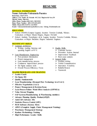 RESUME
GENERAL INFORMATION
Name: SalvadorValenzuela Puentes
Birth Date: 30-07-1976
Address: Cto. Fondo de Vivienda #67,Col. Magisterial Secc.38
Marital Status: Married.
Office Phone Number:(001-563) 589-5525
Home Phone Number: (001-319)269-4253
Mobile Phone:(001-52-871) 122-0565
E-mail: ValenzuelaSalvador@johnDeere.com; Salvap_33@hotmail.com
EDUCATION
 School: ITESM (Campus Laguna), location: Torreón Coahuila, México.
Curriculum or Major: Master Degree, Degree: On hold
 School : Instituto Tecnológico de la Laguna, location: Torreón Coahuila, México.
Curriculum or Major: Bachelor, Degree: Industrial Engineer.
SIGNIFICANT SKILLS
 Language proficiency
 Writing, reading, listening and
speaking English at 95 %
 Lean Manufacturer Engineering
 New products Introduction
 Project management
 Lean manufacturing process
 Continuous improvement process
 Six Sigma analysis tools
 Overall Process Efficiency Focus
 Quality Skills:
 Customer Service
 Preventive Actions Internal
 Improvement Feedback
 Root cause analysis
 General Skills:
 Problem solving
 Verbal Communication
 Innovation /Creativity
 Reliable/Honest
 Teamwork
MAJOR PROGRAMS AND TRAINING
 Leader Coach
 Six Sigma 201
 Quality Fundamentals
 Lean Manufacturing (Demand Flow Technology level 1 & 2)
 Effective Negotiations (1 & 2)
 Project Management & Decision Focus
 Lean Process Failure Mode Effect Analysis (LPFMEA)
 Value Stream Mapping
 SAP System (Manufacturing & Warehousing modules)
 Advance Planning Quality Product(APQP)
 AutoCAD (Advance 3D)
 Statistics Process Control (SPC)
 PLM Software (Factory Flow)
 APICS (Complete Supply Chain Management Training)
 Warehouse Management Strategy
 Kanban Methodology Training
 High Performance Leader Skills
 