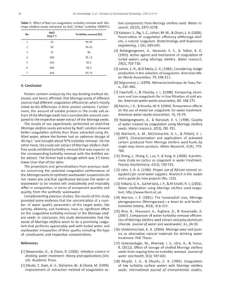 46 M. Golestanbagh et al. / Advances in Environmental Technology 1 (2015) 41-47
Table 7. Effect of NaCl on coagulative turbidity removal with Mo-
ringa oleifera seeds extracted by NaCl (Initial Turbidity 200NTU)
No
NaCl
(mg L-1
)
Turbidity removal (%)
1 25 96.65
2 50 96.45
3 75 96
4 100 95.15
5 150 95.5
6 200 94.3
7 250 93.75
4. Conclusion
Protein content analysis by the dye-binding method dis-
closed, and hence affirmed, that Moringa seeds of different
sources had different coagulation efficiencies which mostly
relate to the differences in their protein contents. Further-
more, the amount of soluble protein in the crude salt ex-
tract of the Moringa seeds had a considerable amount com-
pared to the respective water extract of the Moringa seeds.
The results of our experiments performed on shell-free
Moringa oleifera seeds extracted by NaCl solution showed
better coagulation activity than those extracted using dis-
tilled water, where the former had an optimum dosage of
40 mg L-1
and brought about 97% turbidity removal. On the
other hand, the crude salt extract of Moringa oleifera shell-
free seeds exhibited turbidity removal that was superior to
the corresponding turbidity removal with the distilled wa-
ter extract. The former had a dosage which was 3.5 times
lower than that of the latter.
The projections and generalizations from previous stud-
ies concerning the potential coagulative performance of
the Moringa seeds on synthetic wastewater suspensions do
not reveal any practical significance because the water or
wastewater to be treated will undoubtedly and invariably
differ in composition, in terms of component quantity and
quality, from the synthetic wastewater.
Complementing previous studies, the results of this study
provided some evidence that the concentration of a num-
ber of water quality parameters of the target water, like
salinity, alkalinity, and hardness, have no significant effect
on the coagulative turbidity removal of the Moringa oleif-
era seeds. In conclusion, this study demonstrates that the
seeds of Moringa oleifera seem to be a promising coagu-
lant that performs appreciably well with turbid water and
wastewater irrespective of their quality including the type
of constituents and respective concentrations.
References
[1] Newcombe, G., & Dixon, D. (2006). Interface science in
drinking water treatment: theory and applications (Vol.
10). Academic Press.
[2] Okuda, T., Baes, A. U., Nishijima, W., & Okada, M. (1999).
Improvement of extraction method of coagulation ac-
tive components from Moringa oleifera seed. Water re-
search, 33(15), 3373-3378.
[3] Katayon, S., Ng, S. C., Johari, M. M., & Ghani, L. A. (2006).
Preservation of coagulation efficiency ofMoringa oleif-
era, a natural coagulant. Biotechnology and bioprocess
engineering, 11(6), 489-495.
[4] Ndabigengesere, A., Narasiah, K. S., & Talbot, B. G.
(1995). Active agents and mechanism of coagulation of
turbid waters using Moringa oleifera. Water research,
29(2), 703-710.
[5] James, C. R., & O’Melia, C. R. (1982). Considering sludge
production in the selection of coagulants. American Wa-
ter Works Association, 74, 148-151.
[6] Dégrement, L. (1978). Mémento technique de l’eau, Par-
is, 232–965.
[7] Haarhoff, J., & Cleasby, J. L. (1988). Comparing alumi-
num and iron coagulants for in-line filtration of cold wa-
ter. American water works association, 80, 168-175.
[8] Morris, J. K., & Knocke, W. R. (1984). Temperature effects
on the use of metal-ion coagulants for water treatment.
American water works association, 76, 74-79.
[9] Ndabigengesere, A., & Narasiah, K. S. (1998). Quality
of water treated by coagulation using Moringa oleifera
seeds. Water research, 32(3), 781-791.
[10] Warhurst, A. M., McConnachie, G. L., & Pollard, S. J.
(1997). Characterisation and applications of activated
carbon produced from Moringa oleifera seed husks by
single-step steam pyrolysis. Water Research, 31(4), 759-
766.
[11] Zhang, J., Zhang, F., Luo, Y., & Yang, H. (2006). A prelim-
inary study on cactus as coagulant in water treatment.
Process biochemistry, 41(3), 730-733.
[12] Jahn, S. A. A. (1986). Proper use of African natural co-
agulants for rural water supplies. Research in the Sudan
and a guide for new projects (No. 191).
[13] Folkard, G. K., Sutherland, J. P., & Al-Khalili, R. S. (2001).
Water clarification using Moringa oleifera seed coagu-
lant, http://www.lboro.ac.uk.
[14] Morton, J. F. (1991). The horseradish tree, Moringa
pterygosperma (Moringaceae)—a boon to arid lands?.
Economic botany, 45(3), 318-333.
[15] Bina, B., Shasavani, A., Asghare, G., & Hasanzade, A.
(2007). Comparison of water turbidity removal efficien-
cies of Moringa oleifera seed extract and poly-aluminum
chloride. Journal of water and wastewater, 61, 24-33.
[16] Ghebremichael, K. A. (2004). Moringa seed and pum-
ice as alternative natural materials for drinking water
treatment. PhD Thesis.
[17] Golestanbagh, M., Ahamad, I. S., Idris, A., & Yunus,
R. (2011). Effect of storage of shelled Moringa oleifera
seeds from reaping time on turbidity removal. Journal of
water and health, 9(3), 597-602.
[18] Muyibi, S. A., & Okuofu, C. A. (1995). Coagulation
of low turbidity surface waters with Moringa oleifera
seeds. International journal of environmental studies,
 