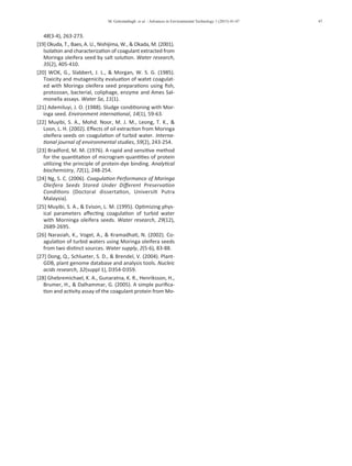 M. Golestanbagh et al. / Advances in Environmental Technology 1 (2015) 41-47 47
48(3-4), 263-273.
[19] Okuda, T., Baes, A. U., Nishijima, W., & Okada, M. (2001).
Isolation and characterization of coagulant extracted from
Moringa oleifera seed by salt solution. Water research,
35(2), 405-410.
[20] WOK, G., Slabbert, J. L., & Morgan, W. S. G. (1985).
Toxicity and mutagenicity evaluation of watet coagulat-
ed with Moringa oleifera seed preparations using fish,
protozoan, bacterial, coliphage, enzyme and Ames Sal-
monella assays. Water Sa, 11(1).
[21] Ademiluyi, J. O. (1988). Sludge conditioning with Mor-
inga seed. Environment international, 14(1), 59-63.
[22] Muyibi, S. A., Mohd. Noor, M. J. M., Leong, T. K., &
Loon, L. H. (2002). Effects of oil extraction from Moringa
oleifera seeds on coagulation of turbid water. Interna-
tional journal of environmental studies, 59(2), 243-254.
[23] Bradford, M. M. (1976). A rapid and sensitive method
for the quantitation of microgram quantities of protein
utilizing the principle of protein-dye binding. Analytical
biochemistry, 72(1), 248-254.
[24] Ng, S. C. (2006). Coagulation Performance of Moringa
Oleifera Seeds Stored Under Different Preservation
Conditions (Doctoral dissertation, Universiti Putra
Malaysia).
[25] Muyibi, S. A., & Evison, L. M. (1995). Optimizing phys-
ical parameters affecting coagulation of turbid water
with Morninga oleifera seeds. Water research, 29(12),
2689-2695.
[26] Narasiah, K., Vogel, A., & Kramadhati, N. (2002). Co-
agulation of turbid waters using Moringa oleifera seeds
from two distinct sources. Water supply, 2(5-6), 83-88.
[27] Dong, Q., Schlueter, S. D., & Brendel, V. (2004). Plant-
GDB, plant genome database and analysis tools. Nucleic
acids research, 32(suppl 1), D354-D359.
[28] Ghebremichael, K. A., Gunaratna, K. R., Henriksson, H.,
Brumer, H., & Dalhammar, G. (2005). A simple purifica-
tion and activity assay of the coagulant protein from Mo-
ringa oleifera seed. Water research, 39(11), 2338-2344.
 