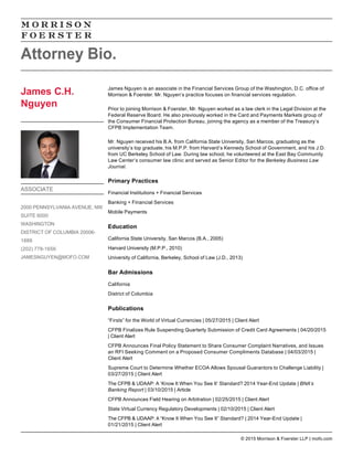 James Nguyen is an associate in the Financial Services Group of the Washington, D.C. office of
Morrison & Foerster. Mr. Nguyen’s practice focuses on financial services regulation.
Prior to joining Morrison & Foerster, Mr. Nguyen worked as a law clerk in the Legal Division at the
Federal Reserve Board. He also previously worked in the Card and Payments Markets group of
the Consumer Financial Protection Bureau, joining the agency as a member of the Treasury’s
CFPB Implementation Team.
Mr. Nguyen received his B.A. from California State University, San Marcos, graduating as the
university’s top graduate, his M.P.P. from Harvard’s Kennedy School of Government, and his J.D.
from UC Berkeley School of Law. During law school, he volunteered at the East Bay Community
Law Center’s consumer law clinic and served as Senior Editor for the Berkeley Business Law
Journal.
Primary Practices
Financial Institutions + Financial Services
Banking + Financial Services
Mobile Payments
Education
California State University, San Marcos (B.A., 2005)
Harvard University (M.P.P., 2010)
University of California, Berkeley, School of Law (J.D., 2013)
Bar Admissions
California
District of Columbia
Publications
“Firsts” for the World of Virtual Currencies | 05/27/2015 | Client Alert
CFPB Finalizes Rule Suspending Quarterly Submission of Credit Card Agreements | 04/20/2015
| Client Alert
CFPB Announces Final Policy Statement to Share Consumer Complaint Narratives, and Issues
an RFI Seeking Comment on a Proposed Consumer Compliments Database | 04/03/2015 |
Client Alert
Supreme Court to Determine Whether ECOA Allows Spousal Guarantors to Challenge Liability |
03/27/2015 | Client Alert
The CFPB & UDAAP: A ‘Know It When You See It’ Standard? 2014 Year-End Update | BNA’s
Banking Report | 03/10/2015 | Article
CFPB Announces Field Hearing on Arbitration | 02/25/2015 | Client Alert
State Virtual Currency Regulatory Developments | 02/10/2015 | Client Alert
The CFPB & UDAAP: A “Know It When You See It” Standard? | 2014 Year-End Update |
01/21/2015 | Client Alert
Attorney Bio.
James C.H.
Nguyen
ASSOCIATE
2000 PENNSYLVANIA AVENUE, NW
SUITE 6000
WASHINGTON
DISTRICT OF COLUMBIA 20006-
1888
(202) 778-1656
JAMESNGUYEN@MOFO.COM
© 2015 Morrison & Foerster LLP | mofo.com
 