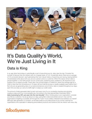 It’s Data Quality’s World,
We’re Just Living in It
Data is King
In an age when technology is quite literally a part of everything we do, data rules the day. Consider the
number of devices that you interact with on a regular basis. In U.S. households alone, there are an average
of 7.8 connected devices1
, each generating their own robust history of searching and saving, leaving behind
virtual breadcrumbs about who you are as a person and as a customer. When this device-driven data is
pieced together, a vivid self-portrait can be constructed, explaining every preference, life experience and
question you’ve asked yourself. These days, this portrait begins in childhood, where the average age for a
child to have their ﬁrst smartphone is 10 years old and internet access is readily available years before then2
.
Not only are we generating data on our personal devices and at home, data is created throughout our days,
each time we stop our cars at a trafﬁc light or swipe our credit cards.
The amount of data generated daily by each and every one of us is constantly changing and growing,
creating a data pool of an inconceivable size. According to the International Data Corporation (IDC),
data is growing by 40% per year into the next decade3
. When thinking about your organization, consider
your life as a customer. As we go about our days, giving life to data everywhere we turn, how can the
organizations targeting us possibly sift through the “noise” to accurately understand and address our needs?
Although data generation is constant, not all data builds an accurate picture of you as the customer for
organizations who specialize in delivering personalized products and solutions that we interact with every day.
 