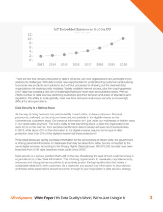 White Paper / It’s Data Quality’s World, We’re Just Living in It 3
There are few that remain untouched by data’s inﬂuence, yet most organizations are just beginning to
address its challenges. With data comes new opportunities for understanding customers and evolving
to provide new products and solutions, but without processes for drawing out the cleanest data,
organizations risk making costly mistakes. Widely available internet access, plus the ongoing genesis
of IoT data has created a new set of challenges that have never been encountered before. With an
inﬁnite number of data sources identifying customers and their behavior and a lack of standards and
regulation, the ability to scale globally, meet real-time demands and ensure security is increasingly
difﬁcult for all organizations.
Data Security is a Serious Issue
As the way of doing business has predominantly moved online, so have customers. Personal
passwords, preferred portals and purchases are just available in the digital universe as the
conveniences customers enjoy. Our personal information isn’t just under our mattresses or hidden away
in our closet safes anymore. The scary reality is that everything about us (and the organizations we
work for) is on the internet, from sensitive identiﬁcation data to retail purchases and Facebook likes.
In 2013, while about 40% of the information in the digital universe required some type of data
protection, less than 20% of the digital universe had these protections8
.
While retail stores are saving purchase information for the convenience of return visits, the government
is storing personal information on databases that may be siloed from retail, but are connected to the
same digital universe. According to the Privacy Rights Clearinghouse, 900,875,242 records have been
breached from 5,195 data breaches made public since 20059
.
Data security is a serious problem that’s still on the rise, threatening the level of trust customers have in
organizations to protect their information. This is forcing organizations to reevaluate corporate security
measures and data governance policies to proactively protect the high-quality data that fosters a
sustainable relationship with customers. As a customer, you expect your information to be protected
and these same expectations should be carried through to your organization’s data security strategy.
 