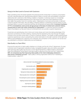 White Paper / It’s Data Quality’s World, We’re Just Living in It 4
Going to the Next Level to Connect with Customers
Data is breaking down the barrier between the physical and the virtual when it comes to consumption
and with a growing data pool, identifying key pieces of data to connect with and establish a long-term
relationship with customers is like ﬁnding a needle in a haystack. Customers expect an increasingly
interactive and personalized experience from their living room sofas and if their experience is less
than stellar they quickly move on to another option. Organizations must store and provide on-demand
customer-speciﬁc information, like auto-ﬁlling a shipping address or presenting products based on prior
purchase history, to prove to customers that they are recognized and appreciated. A primary frustration
of 77% of smartphone users across all age groups is the lack of context and customer history,
causing them to start over when contacting an organization10
. If customers become frustrated
they’re more likely to cut ties and move on to someone who can provide a superior experience.
Customers are spending less time in brick and mortar shops and more time taking advantage of the
assumed convenience of online ordering, meaning that the experience they have through the digital
universe is the one that counts when it comes to customer retention. The quality of data powering these
customer experiences is key to presenting the correct information to the right customer at the right time.
Without acknowledging the customer as an individual, the connection to the customer can be lost and
any potential for a long-term relationship can be threatened.
Data Quality is a Team Effort
Ensuring the execution of data quality initiatives is no longer just the job of the IT department. As data
is driving most of organization operations today, managing the goals, rules and metrics associated
with improving data quality has become a cross-departmental focus. Made evident in Ascend2’s
Data-Drive Marketing Trends Report that data quality is affecting more than just the IT department,
59% of companies say that improving data quality is the most challenging obstacle to
data-driven marketing success11
. Data quality is driving organization efforts from marketing to
implementation, sales to IT.
Source: Ascend2
 
