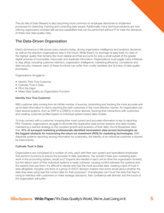 White Paper / It’s Data Quality’s World, We’re Just Living in It 5
The job title of Data Steward is also becoming more common on employee directories to implement
processes for detecting, tracking and correcting data issues. Additionally, many technical solutions are now
offering organization-oriented self-service capabilities that can be performed without IT to meet the demands
of these new data quality roles.
The Data-Driven Organization
Data’s dominance is felt across every industry today, driving organization intelligence and analytics decisions,
as well as the direction organizations take in the future. While there’s no shortage of data itself, it’s data of
the highest quality that remains the most reliable and that accounts for only a small subset of the greater
digital universe of incomplete, inaccurate and duplicate information. Organizations must juggle many initiatives
to stay aﬂoat, including customer retention, organization intelligence, marketing efﬁciency, compliance and
data security. However, each of these functions can suffer from costly mistakes due to a lack of data quality
processes.
Organizations struggle to:
• Identify Their True Customer
• Cultivate Trust in Data
• Fill in the Gaps
• Make Data Quality an Organization Function
Identify Your True Customer
With customer data coming from an inﬁnite number of sources, pinpointing and tracking the most accurate and
up-to-date information is vital to reaching the right customers in the most effective manner. An organization can
have several systems, from an ERP to a CRM to in-store devices, tracking their interactions with customers
and creating customer proﬁles based on individual system-based data models.
To truly connect with a customer, knowing their most current and accurate information is key to reporting
ROI. However, organizations struggle to reconcile this duplicative data across systems and data models,
maintaining a reactive strategy to the constant growth and evolution of their data. Dun & Bradstreet cited
that, 41% of surveyed marketing professionals identified inconsistent data across technologies as
the biggest obstacle for maximizing the return on investment (ROI) for marketing technologies. With
disparate systems reporting varying information for customers, the identity of an individual customer is blurred
by inaccuracies.
Cultivate Trust in Data
Organizations are comprised of a number of units, each with their own system and specialized employees
that perform functions to ensure the success of daily operations. You wouldn’t have your marketing team
work in the accounting system, would you? Experts are needed in each unit to drive the organization forward,
but the data in each of their individual systems is rarely cohesive, causing conﬂict between the systems and
the experts that use them. It’s difﬁcult to decide who has the most accurate data, creating a lack of trust in
data altogether. Roughly one-third of a group of 200 IT decision-makers had some doubt about whether the
data they were using was the correct data for their purposes12
. If employees can’t trust the data that they’re
using to interface with customers or make strategic decisions, their conﬁdence will diminish and the future of
the organization will suffer.
 