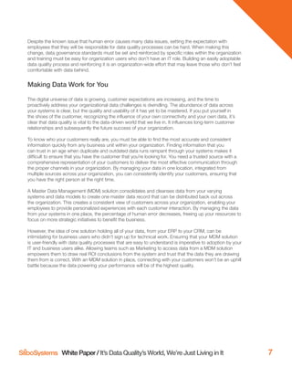 White Paper / It’s Data Quality’s World, We’re Just Living in It 7
Despite the known issue that human error causes many data issues, setting the expectation with
employees that they will be responsible for data quality processes can be hard. When making this
change, data governance standards must be set and reinforced by speciﬁc roles within the organization
and training must be easy for organization users who don’t have an IT role. Building an easily adoptable
data quality process and reinforcing it is an organization-wide effort that may leave those who don’t feel
comfortable with data behind.
Making Data Work for You
The digital universe of data is growing, customer expectations are increasing, and the time to
proactively address your organizational data challenges is dwindling. The abundance of data across
your systems is clear, but the quality and usability of it has yet to be mastered. If you put yourself in
the shoes of the customer, recognizing the inﬂuence of your own connectivity and your own data, it’s
clear that data quality is vital to the data-driven world that we live in. It inﬂuences long-term customer
relationships and subsequently the future success of your organization.
To know who your customers really are, you must be able to ﬁnd the most accurate and consistent
information quickly from any business unit within your organization. Finding information that you
can trust in an age when duplicate and outdated data runs rampant through your systems makes it
difﬁcult to ensure that you have the customer that you’re looking for. You need a trusted source with a
comprehensive representation of your customers to deliver the most effective communication through
the proper channels in your organization. By managing your data in one location, integrated from
multiple sources across your organization, you can consistently identify your customers, ensuring that
you have the right person at the right time.
A Master Data Management (MDM) solution consolidates and cleanses data from your varying
systems and data models to create one master data record that can be distributed back out across
the organization. This creates a consistent view of customers across your organization, enabling your
employees to provide personalized experiences with each customer interaction. By managing the data
from your systems in one place, the percentage of human error decreases, freeing up your resources to
focus on more strategic initiatives to beneﬁt the business.
However, the idea of one solution holding all of your data, from your ERP to your CRM, can be
intimidating for business users who didn’t sign up for technical work. Ensuring that your MDM solution
is user-friendly with data quality processes that are easy to understand is imperative to adoption by your
IT and business users alike. Allowing teams such as Marketing to access data from a MDM solution
empowers them to draw real ROI conclusions from the system and trust that the data they are drawing
them from is correct. With an MDM solution in place, connecting with your customers won’t be an uphill
battle because the data powering your performance will be of the highest quality.
 