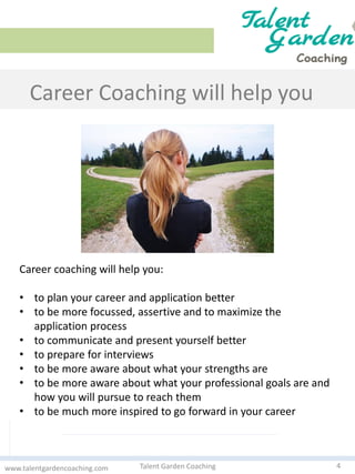 Career Coaching will help you
4Talent Garden Coachingwww.talentgardencoaching.com
Career coaching will help you:
• to plan your career and application better
• to be more focussed, assertive and to maximize the
application process
• to communicate and present yourself better
• to prepare for interviews
• to be more aware about what your strengths are
• to be more aware about what your professional goals are and
how you will pursue to reach them
• to be much more inspired to go forward in your career
 