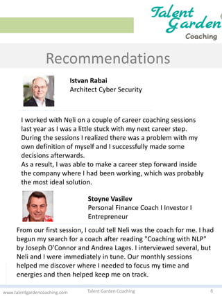 Recommendations
6Talent Garden Coachingwww.talentgardencoaching.com
I worked with Neli on a couple of career coaching sessions
last year as I was a little stuck with my next career step.
During the sessions I realized there was a problem with my
own definition of myself and I successfully made some
decisions afterwards.
As a result, I was able to make a career step forward inside
the company where I had been working, which was probably
the most ideal solution.
From our first session, I could tell Neli was the coach for me. I had
begun my search for a coach after reading "Coaching with NLP"
by Joseph O'Connor and Andrea Lages. I interviewed several, but
Neli and I were immediately in tune. Our monthly sessions
helped me discover where I needed to focus my time and
energies and then helped keep me on track.
Istvan Rabai
Architect Cyber Security
Stoyne Vasilev
Personal Financе Coach I Investor I
Еntrepreneur
 