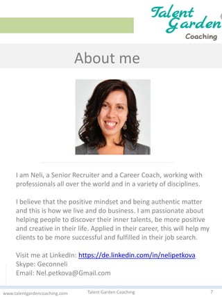 About me
7Talent Garden Coachingwww.talentgardencoaching.com
I am Neli, a Senior Recruiter and a Career Coach, working with
professionals all over the world and in a variety of disciplines.
I believe that the positive mindset and being authentic matter
and this is how we live and do business. I am passionate about
helping people to discover their inner talents, be more positive
and creative in their life. Applied in their career, this will help my
clients to be more successful and fulfilled in their job search.
Visit me at LinkedIn: https://de.linkedin.com/in/nelipetkova
Skype: Geconneli
Email: Nel.petkova@Gmail.com
 