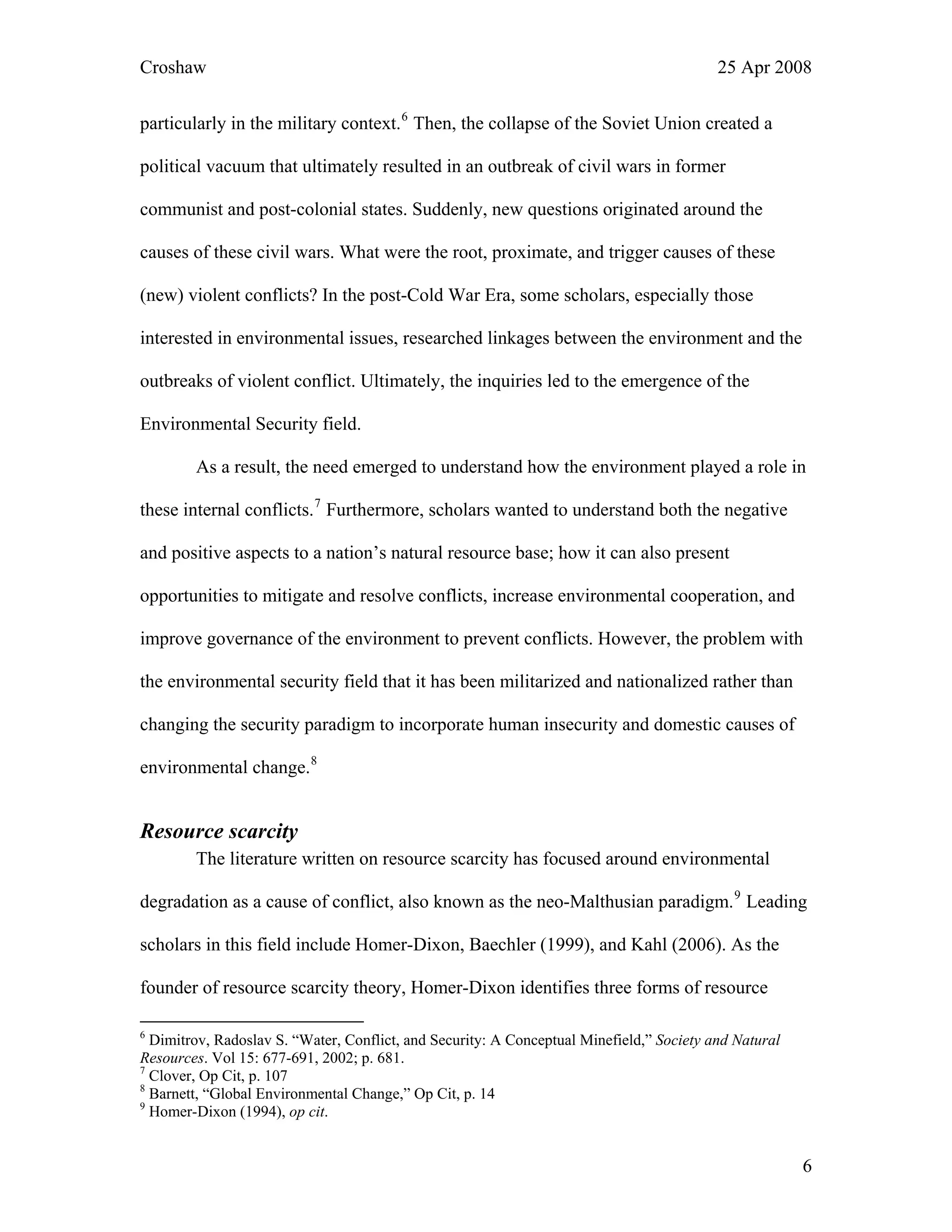 Croshaw 25 Apr 2008
particularly in the military context.6
Then, the collapse of the Soviet Union created a
political vacuum that ultimately resulted in an outbreak of civil wars in former
communist and post-colonial states. Suddenly, new questions originated around the
causes of these civil wars. What were the root, proximate, and trigger causes of these
(new) violent conflicts? In the post-Cold War Era, some scholars, especially those
interested in environmental issues, researched linkages between the environment and the
outbreaks of violent conflict. Ultimately, the inquiries led to the emergence of the
Environmental Security field.
As a result, the need emerged to understand how the environment played a role in
these internal conflicts.7
Furthermore, scholars wanted to understand both the negative
and positive aspects to a nation’s natural resource base; how it can also present
opportunities to mitigate and resolve conflicts, increase environmental cooperation, and
improve governance of the environment to prevent conflicts. However, the problem with
the environmental security field that it has been militarized and nationalized rather than
changing the security paradigm to incorporate human insecurity and domestic causes of
environmental change.8
Resource scarcity
The literature written on resource scarcity has focused around environmental
degradation as a cause of conflict, also known as the neo-Malthusian paradigm.9
Leading
scholars in this field include Homer-Dixon, Baechler (1999), and Kahl (2006). As the
founder of resource scarcity theory, Homer-Dixon identifies three forms of resource
6
Dimitrov, Radoslav S. “Water, Conflict, and Security: A Conceptual Minefield,” Society and Natural
Resources. Vol 15: 677-691, 2002; p. 681.
7
Clover, Op Cit, p. 107
8
Barnett, “Global Environmental Change,” Op Cit, p. 14
9
Homer-Dixon (1994), op cit.
6
 