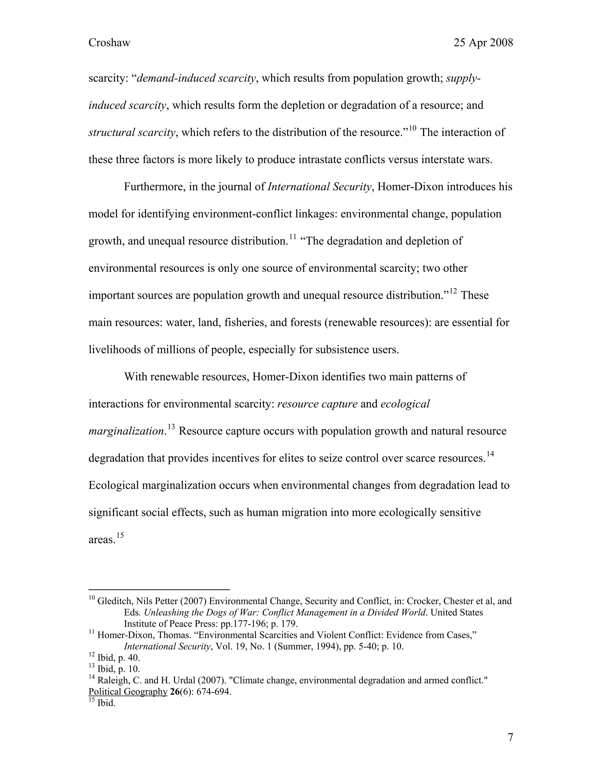 Croshaw 25 Apr 2008
scarcity: “demand-induced scarcity, which results from population growth; supply-
induced scarcity, which results form the depletion or degradation of a resource; and
structural scarcity, which refers to the distribution of the resource.”10
The interaction of
these three factors is more likely to produce intrastate conflicts versus interstate wars.
Furthermore, in the journal of International Security, Homer-Dixon introduces his
model for identifying environment-conflict linkages: environmental change, population
growth, and unequal resource distribution.11
“The degradation and depletion of
environmental resources is only one source of environmental scarcity; two other
important sources are population growth and unequal resource distribution.”12
These
main resources: water, land, fisheries, and forests (renewable resources): are essential for
livelihoods of millions of people, especially for subsistence users.
With renewable resources, Homer-Dixon identifies two main patterns of
interactions for environmental scarcity: resource capture and ecological
marginalization.13
Resource capture occurs with population growth and natural resource
degradation that provides incentives for elites to seize control over scarce resources.14
Ecological marginalization occurs when environmental changes from degradation lead to
significant social effects, such as human migration into more ecologically sensitive
areas.15
10
Gleditch, Nils Petter (2007) Environmental Change, Security and Conflict, in: Crocker, Chester et al, and
Eds. Unleashing the Dogs of War: Conflict Management in a Divided World. United States
Institute of Peace Press: pp.177-196; p. 179.
11
Homer-Dixon, Thomas. “Environmental Scarcities and Violent Conflict: Evidence from Cases,”
International Security, Vol. 19, No. 1 (Summer, 1994), pp. 5-40; p. 10.
12
Ibid, p. 40.
13
Ibid, p. 10.
14
Raleigh, C. and H. Urdal (2007). "Climate change, environmental degradation and armed conflict."
Political Geography 26(6): 674-694.
15
Ibid.
7
 