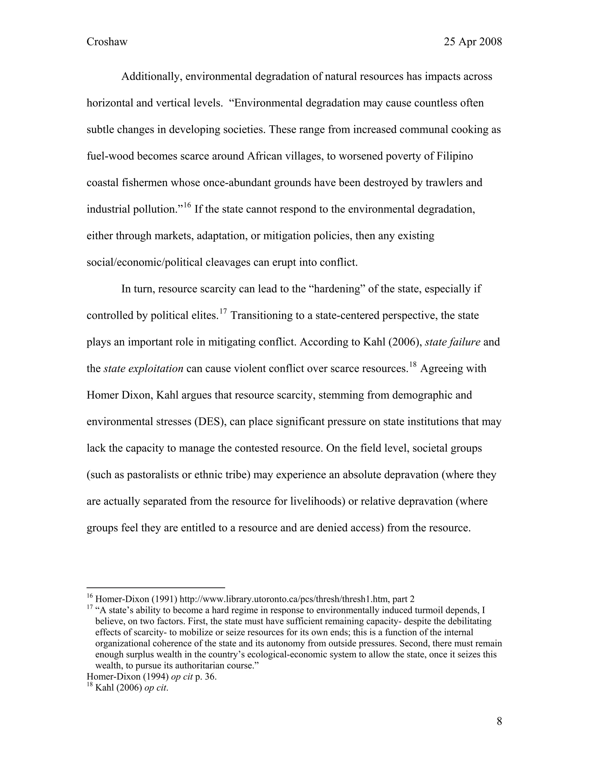 Croshaw 25 Apr 2008
Additionally, environmental degradation of natural resources has impacts across
horizontal and vertical levels. “Environmental degradation may cause countless often
subtle changes in developing societies. These range from increased communal cooking as
fuel-wood becomes scarce around African villages, to worsened poverty of Filipino
coastal fishermen whose once-abundant grounds have been destroyed by trawlers and
industrial pollution.”16
If the state cannot respond to the environmental degradation,
either through markets, adaptation, or mitigation policies, then any existing
social/economic/political cleavages can erupt into conflict.
In turn, resource scarcity can lead to the “hardening” of the state, especially if
controlled by political elites.17
Transitioning to a state-centered perspective, the state
plays an important role in mitigating conflict. According to Kahl (2006), state failure and
the state exploitation can cause violent conflict over scarce resources.18
Agreeing with
Homer Dixon, Kahl argues that resource scarcity, stemming from demographic and
environmental stresses (DES), can place significant pressure on state institutions that may
lack the capacity to manage the contested resource. On the field level, societal groups
(such as pastoralists or ethnic tribe) may experience an absolute depravation (where they
are actually separated from the resource for livelihoods) or relative depravation (where
groups feel they are entitled to a resource and are denied access) from the resource.
16
Homer-Dixon (1991) http://www.library.utoronto.ca/pcs/thresh/thresh1.htm, part 2
17
“A state’s ability to become a hard regime in response to environmentally induced turmoil depends, I
believe, on two factors. First, the state must have sufficient remaining capacity- despite the debilitating
effects of scarcity- to mobilize or seize resources for its own ends; this is a function of the internal
organizational coherence of the state and its autonomy from outside pressures. Second, there must remain
enough surplus wealth in the country’s ecological-economic system to allow the state, once it seizes this
wealth, to pursue its authoritarian course.”
Homer-Dixon (1994) op cit p. 36.
18
Kahl (2006) op cit.
8
 