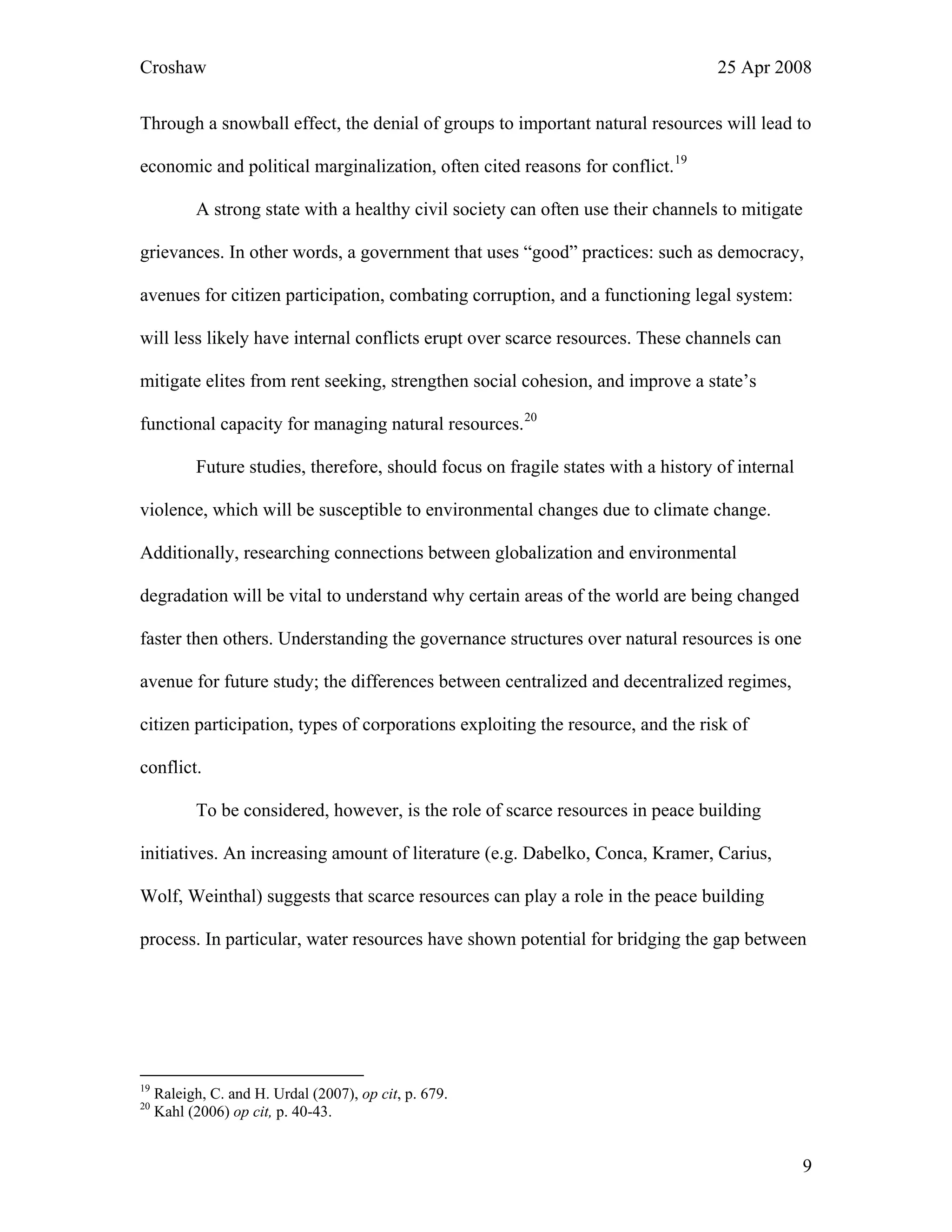 Croshaw 25 Apr 2008
Through a snowball effect, the denial of groups to important natural resources will lead to
economic and political marginalization, often cited reasons for conflict.19
A strong state with a healthy civil society can often use their channels to mitigate
grievances. In other words, a government that uses “good” practices: such as democracy,
avenues for citizen participation, combating corruption, and a functioning legal system:
will less likely have internal conflicts erupt over scarce resources. These channels can
mitigate elites from rent seeking, strengthen social cohesion, and improve a state’s
functional capacity for managing natural resources.20
Future studies, therefore, should focus on fragile states with a history of internal
violence, which will be susceptible to environmental changes due to climate change.
Additionally, researching connections between globalization and environmental
degradation will be vital to understand why certain areas of the world are being changed
faster then others. Understanding the governance structures over natural resources is one
avenue for future study; the differences between centralized and decentralized regimes,
citizen participation, types of corporations exploiting the resource, and the risk of
conflict.
To be considered, however, is the role of scarce resources in peace building
initiatives. An increasing amount of literature (e.g. Dabelko, Conca, Kramer, Carius,
Wolf, Weinthal) suggests that scarce resources can play a role in the peace building
process. In particular, water resources have shown potential for bridging the gap between
19
Raleigh, C. and H. Urdal (2007), op cit, p. 679.
20
Kahl (2006) op cit, p. 40-43.
9
 