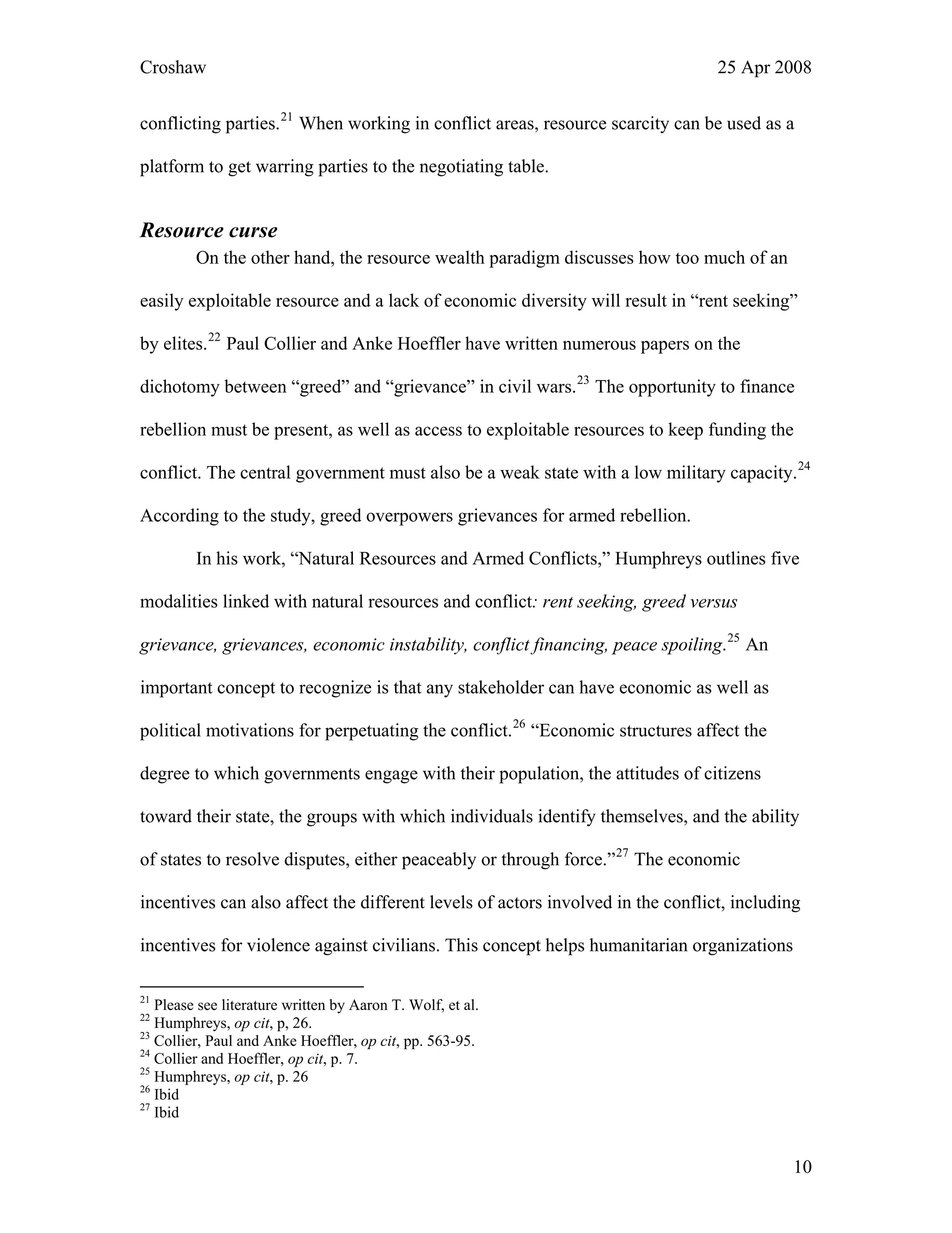 Croshaw 25 Apr 2008
conflicting parties.21
When working in conflict areas, resource scarcity can be used as a
platform to get warring parties to the negotiating table.
Resource curse
On the other hand, the resource wealth paradigm discusses how too much of an
easily exploitable resource and a lack of economic diversity will result in “rent seeking”
by elites.22
Paul Collier and Anke Hoeffler have written numerous papers on the
dichotomy between “greed” and “grievance” in civil wars.23
The opportunity to finance
rebellion must be present, as well as access to exploitable resources to keep funding the
conflict. The central government must also be a weak state with a low military capacity.24
According to the study, greed overpowers grievances for armed rebellion.
In his work, “Natural Resources and Armed Conflicts,” Humphreys outlines five
modalities linked with natural resources and conflict: rent seeking, greed versus
grievance, grievances, economic instability, conflict financing, peace spoiling.25
An
important concept to recognize is that any stakeholder can have economic as well as
political motivations for perpetuating the conflict.26
“Economic structures affect the
degree to which governments engage with their population, the attitudes of citizens
toward their state, the groups with which individuals identify themselves, and the ability
of states to resolve disputes, either peaceably or through force.”27
The economic
incentives can also affect the different levels of actors involved in the conflict, including
incentives for violence against civilians. This concept helps humanitarian organizations
21
Please see literature written by Aaron T. Wolf, et al.
22
Humphreys, op cit, p, 26.
23
Collier, Paul and Anke Hoeffler, op cit, pp. 563-95.
24
Collier and Hoeffler, op cit, p. 7.
25
Humphreys, op cit, p. 26
26
Ibid
27
Ibid
10
 