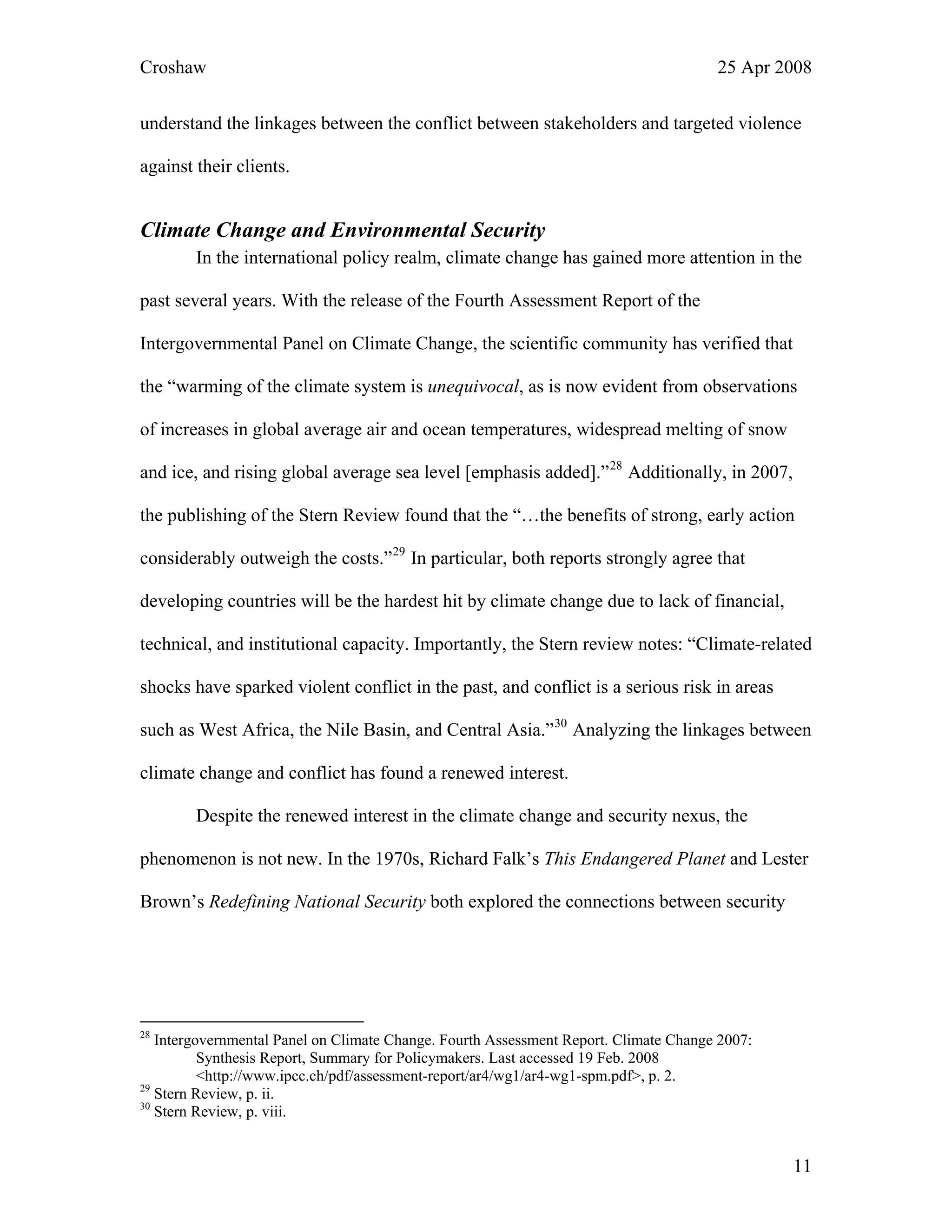 Croshaw 25 Apr 2008
understand the linkages between the conflict between stakeholders and targeted violence
against their clients.
Climate Change and Environmental Security
In the international policy realm, climate change has gained more attention in the
past several years. With the release of the Fourth Assessment Report of the
Intergovernmental Panel on Climate Change, the scientific community has verified that
the “warming of the climate system is unequivocal, as is now evident from observations
of increases in global average air and ocean temperatures, widespread melting of snow
and ice, and rising global average sea level [emphasis added].”28
Additionally, in 2007,
the publishing of the Stern Review found that the “…the benefits of strong, early action
considerably outweigh the costs.”29
In particular, both reports strongly agree that
developing countries will be the hardest hit by climate change due to lack of financial,
technical, and institutional capacity. Importantly, the Stern review notes: “Climate-related
shocks have sparked violent conflict in the past, and conflict is a serious risk in areas
such as West Africa, the Nile Basin, and Central Asia.”30
Analyzing the linkages between
climate change and conflict has found a renewed interest.
Despite the renewed interest in the climate change and security nexus, the
phenomenon is not new. In the 1970s, Richard Falk’s This Endangered Planet and Lester
Brown’s Redefining National Security both explored the connections between security
28
Intergovernmental Panel on Climate Change. Fourth Assessment Report. Climate Change 2007:
Synthesis Report, Summary for Policymakers. Last accessed 19 Feb. 2008
<http://www.ipcc.ch/pdf/assessment-report/ar4/wg1/ar4-wg1-spm.pdf>, p. 2.
29
Stern Review, p. ii.
30
Stern Review, p. viii.
11
 