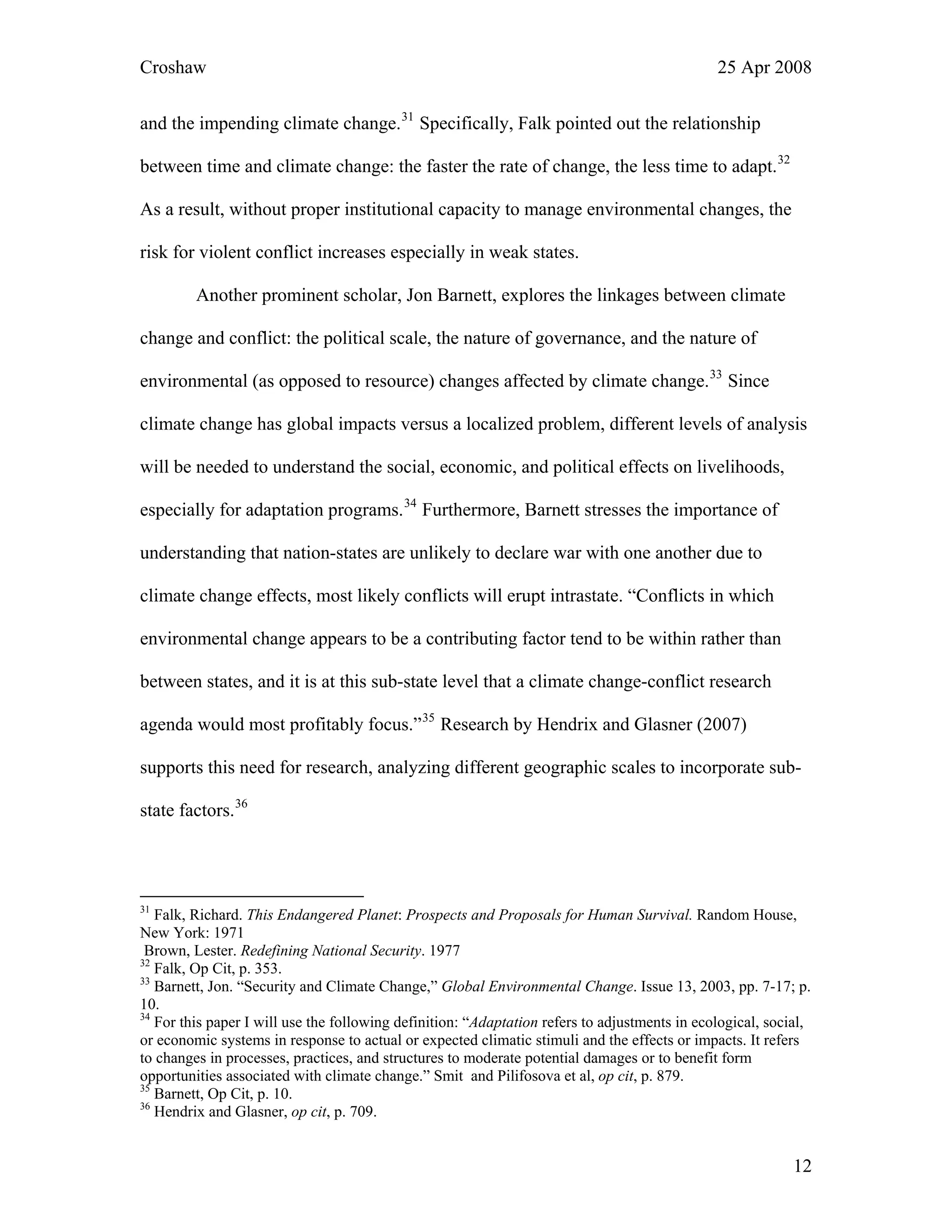 Croshaw 25 Apr 2008
and the impending climate change.31
Specifically, Falk pointed out the relationship
between time and climate change: the faster the rate of change, the less time to adapt.32
As a result, without proper institutional capacity to manage environmental changes, the
risk for violent conflict increases especially in weak states.
Another prominent scholar, Jon Barnett, explores the linkages between climate
change and conflict: the political scale, the nature of governance, and the nature of
environmental (as opposed to resource) changes affected by climate change.33
Since
climate change has global impacts versus a localized problem, different levels of analysis
will be needed to understand the social, economic, and political effects on livelihoods,
especially for adaptation programs.34
Furthermore, Barnett stresses the importance of
understanding that nation-states are unlikely to declare war with one another due to
climate change effects, most likely conflicts will erupt intrastate. “Conflicts in which
environmental change appears to be a contributing factor tend to be within rather than
between states, and it is at this sub-state level that a climate change-conflict research
agenda would most profitably focus.”35
Research by Hendrix and Glasner (2007)
supports this need for research, analyzing different geographic scales to incorporate sub-
state factors.36
31
Falk, Richard. This Endangered Planet: Prospects and Proposals for Human Survival. Random House,
New York: 1971
Brown, Lester. Redefining National Security. 1977
32
Falk, Op Cit, p. 353.
33
Barnett, Jon. “Security and Climate Change,” Global Environmental Change. Issue 13, 2003, pp. 7-17; p.
10.
34
For this paper I will use the following definition: “Adaptation refers to adjustments in ecological, social,
or economic systems in response to actual or expected climatic stimuli and the effects or impacts. It refers
to changes in processes, practices, and structures to moderate potential damages or to benefit form
opportunities associated with climate change.” Smit and Pilifosova et al, op cit, p. 879.
35
Barnett, Op Cit, p. 10.
36
Hendrix and Glasner, op cit, p. 709.
12
 