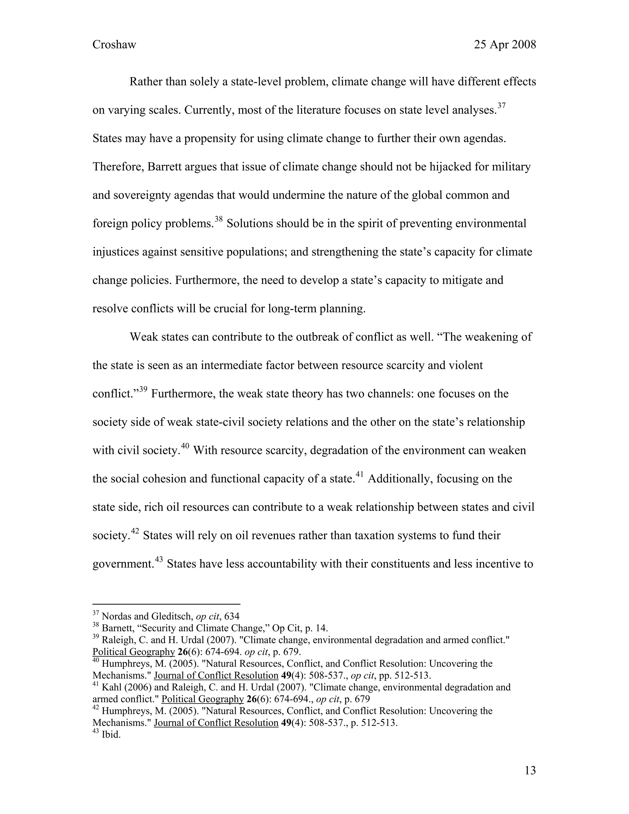 Croshaw 25 Apr 2008
Rather than solely a state-level problem, climate change will have different effects
on varying scales. Currently, most of the literature focuses on state level analyses.37
States may have a propensity for using climate change to further their own agendas.
Therefore, Barrett argues that issue of climate change should not be hijacked for military
and sovereignty agendas that would undermine the nature of the global common and
foreign policy problems.38
Solutions should be in the spirit of preventing environmental
injustices against sensitive populations; and strengthening the state’s capacity for climate
change policies. Furthermore, the need to develop a state’s capacity to mitigate and
resolve conflicts will be crucial for long-term planning.
Weak states can contribute to the outbreak of conflict as well. “The weakening of
the state is seen as an intermediate factor between resource scarcity and violent
conflict.”39
Furthermore, the weak state theory has two channels: one focuses on the
society side of weak state-civil society relations and the other on the state’s relationship
with civil society.40
With resource scarcity, degradation of the environment can weaken
the social cohesion and functional capacity of a state.41
Additionally, focusing on the
state side, rich oil resources can contribute to a weak relationship between states and civil
society.42
States will rely on oil revenues rather than taxation systems to fund their
government.43
States have less accountability with their constituents and less incentive to
37
Nordas and Gleditsch, op cit, 634
38
Barnett, “Security and Climate Change,” Op Cit, p. 14.
39
Raleigh, C. and H. Urdal (2007). "Climate change, environmental degradation and armed conflict."
Political Geography 26(6): 674-694. op cit, p. 679.
40
Humphreys, M. (2005). "Natural Resources, Conflict, and Conflict Resolution: Uncovering the
Mechanisms." Journal of Conflict Resolution 49(4): 508-537., op cit, pp. 512-513.
41
Kahl (2006) and Raleigh, C. and H. Urdal (2007). "Climate change, environmental degradation and
armed conflict." Political Geography 26(6): 674-694., op cit, p. 679
42
Humphreys, M. (2005). "Natural Resources, Conflict, and Conflict Resolution: Uncovering the
Mechanisms." Journal of Conflict Resolution 49(4): 508-537., p. 512-513.
43
Ibid.
13
 