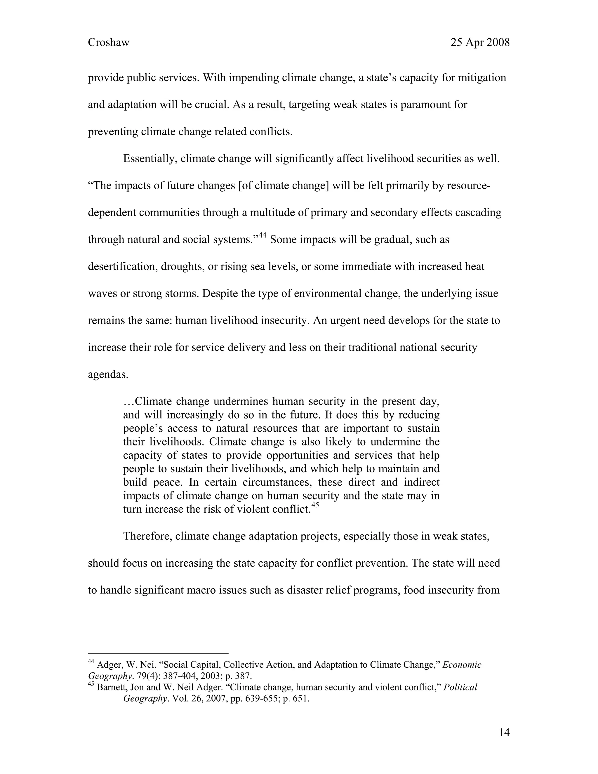 Croshaw 25 Apr 2008
provide public services. With impending climate change, a state’s capacity for mitigation
and adaptation will be crucial. As a result, targeting weak states is paramount for
preventing climate change related conflicts.
Essentially, climate change will significantly affect livelihood securities as well.
“The impacts of future changes [of climate change] will be felt primarily by resource-
dependent communities through a multitude of primary and secondary effects cascading
through natural and social systems.”44
Some impacts will be gradual, such as
desertification, droughts, or rising sea levels, or some immediate with increased heat
waves or strong storms. Despite the type of environmental change, the underlying issue
remains the same: human livelihood insecurity. An urgent need develops for the state to
increase their role for service delivery and less on their traditional national security
agendas.
…Climate change undermines human security in the present day,
and will increasingly do so in the future. It does this by reducing
people’s access to natural resources that are important to sustain
their livelihoods. Climate change is also likely to undermine the
capacity of states to provide opportunities and services that help
people to sustain their livelihoods, and which help to maintain and
build peace. In certain circumstances, these direct and indirect
impacts of climate change on human security and the state may in
turn increase the risk of violent conflict.45
Therefore, climate change adaptation projects, especially those in weak states,
should focus on increasing the state capacity for conflict prevention. The state will need
to handle significant macro issues such as disaster relief programs, food insecurity from
44
Adger, W. Nei. “Social Capital, Collective Action, and Adaptation to Climate Change,” Economic
Geography. 79(4): 387-404, 2003; p. 387.
45
Barnett, Jon and W. Neil Adger. “Climate change, human security and violent conflict,” Political
Geography. Vol. 26, 2007, pp. 639-655; p. 651.
14
 