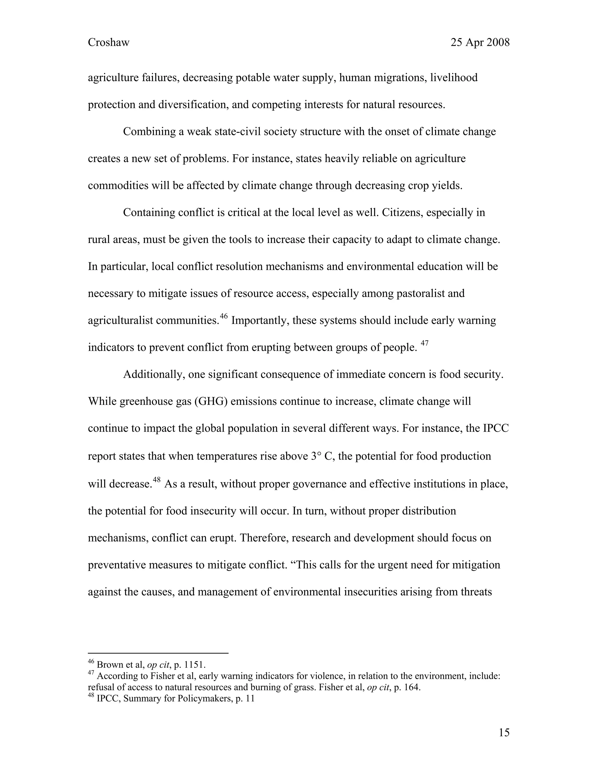 Croshaw 25 Apr 2008
agriculture failures, decreasing potable water supply, human migrations, livelihood
protection and diversification, and competing interests for natural resources.
Combining a weak state-civil society structure with the onset of climate change
creates a new set of problems. For instance, states heavily reliable on agriculture
commodities will be affected by climate change through decreasing crop yields.
Containing conflict is critical at the local level as well. Citizens, especially in
rural areas, must be given the tools to increase their capacity to adapt to climate change.
In particular, local conflict resolution mechanisms and environmental education will be
necessary to mitigate issues of resource access, especially among pastoralist and
agriculturalist communities.46
Importantly, these systems should include early warning
indicators to prevent conflict from erupting between groups of people. 47
Additionally, one significant consequence of immediate concern is food security.
While greenhouse gas (GHG) emissions continue to increase, climate change will
continue to impact the global population in several different ways. For instance, the IPCC
report states that when temperatures rise above 3° C, the potential for food production
will decrease.48
As a result, without proper governance and effective institutions in place,
the potential for food insecurity will occur. In turn, without proper distribution
mechanisms, conflict can erupt. Therefore, research and development should focus on
preventative measures to mitigate conflict. “This calls for the urgent need for mitigation
against the causes, and management of environmental insecurities arising from threats
46
Brown et al, op cit, p. 1151.
47
According to Fisher et al, early warning indicators for violence, in relation to the environment, include:
refusal of access to natural resources and burning of grass. Fisher et al, op cit, p. 164.
48
IPCC, Summary for Policymakers, p. 11
15
 