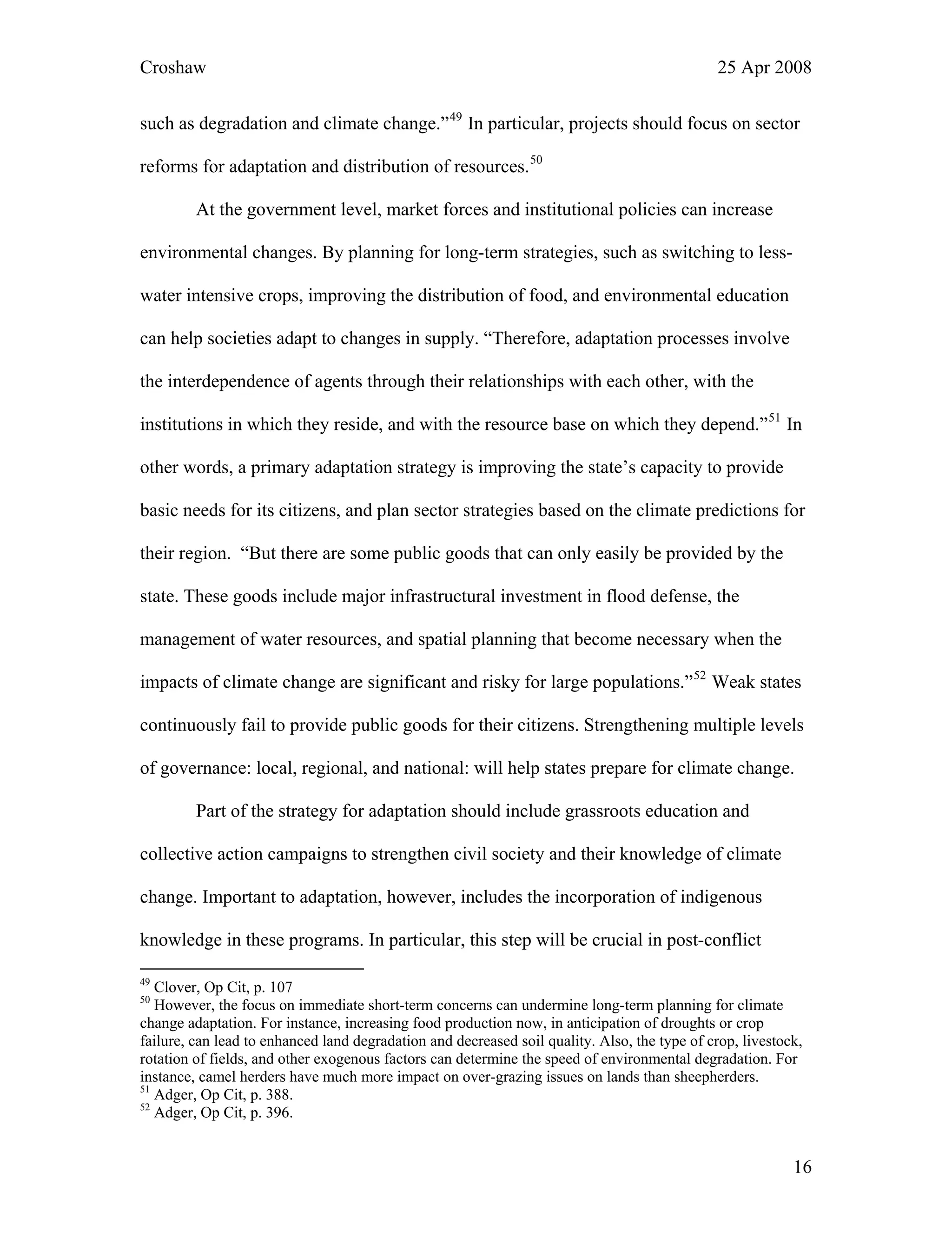 Croshaw 25 Apr 2008
such as degradation and climate change.”49
In particular, projects should focus on sector
reforms for adaptation and distribution of resources.50
At the government level, market forces and institutional policies can increase
environmental changes. By planning for long-term strategies, such as switching to less-
water intensive crops, improving the distribution of food, and environmental education
can help societies adapt to changes in supply. “Therefore, adaptation processes involve
the interdependence of agents through their relationships with each other, with the
institutions in which they reside, and with the resource base on which they depend.”51
In
other words, a primary adaptation strategy is improving the state’s capacity to provide
basic needs for its citizens, and plan sector strategies based on the climate predictions for
their region. “But there are some public goods that can only easily be provided by the
state. These goods include major infrastructural investment in flood defense, the
management of water resources, and spatial planning that become necessary when the
impacts of climate change are significant and risky for large populations.”52
Weak states
continuously fail to provide public goods for their citizens. Strengthening multiple levels
of governance: local, regional, and national: will help states prepare for climate change.
Part of the strategy for adaptation should include grassroots education and
collective action campaigns to strengthen civil society and their knowledge of climate
change. Important to adaptation, however, includes the incorporation of indigenous
knowledge in these programs. In particular, this step will be crucial in post-conflict
49
Clover, Op Cit, p. 107
50
However, the focus on immediate short-term concerns can undermine long-term planning for climate
change adaptation. For instance, increasing food production now, in anticipation of droughts or crop
failure, can lead to enhanced land degradation and decreased soil quality. Also, the type of crop, livestock,
rotation of fields, and other exogenous factors can determine the speed of environmental degradation. For
instance, camel herders have much more impact on over-grazing issues on lands than sheepherders.
51
Adger, Op Cit, p. 388.
52
Adger, Op Cit, p. 396.
16
 