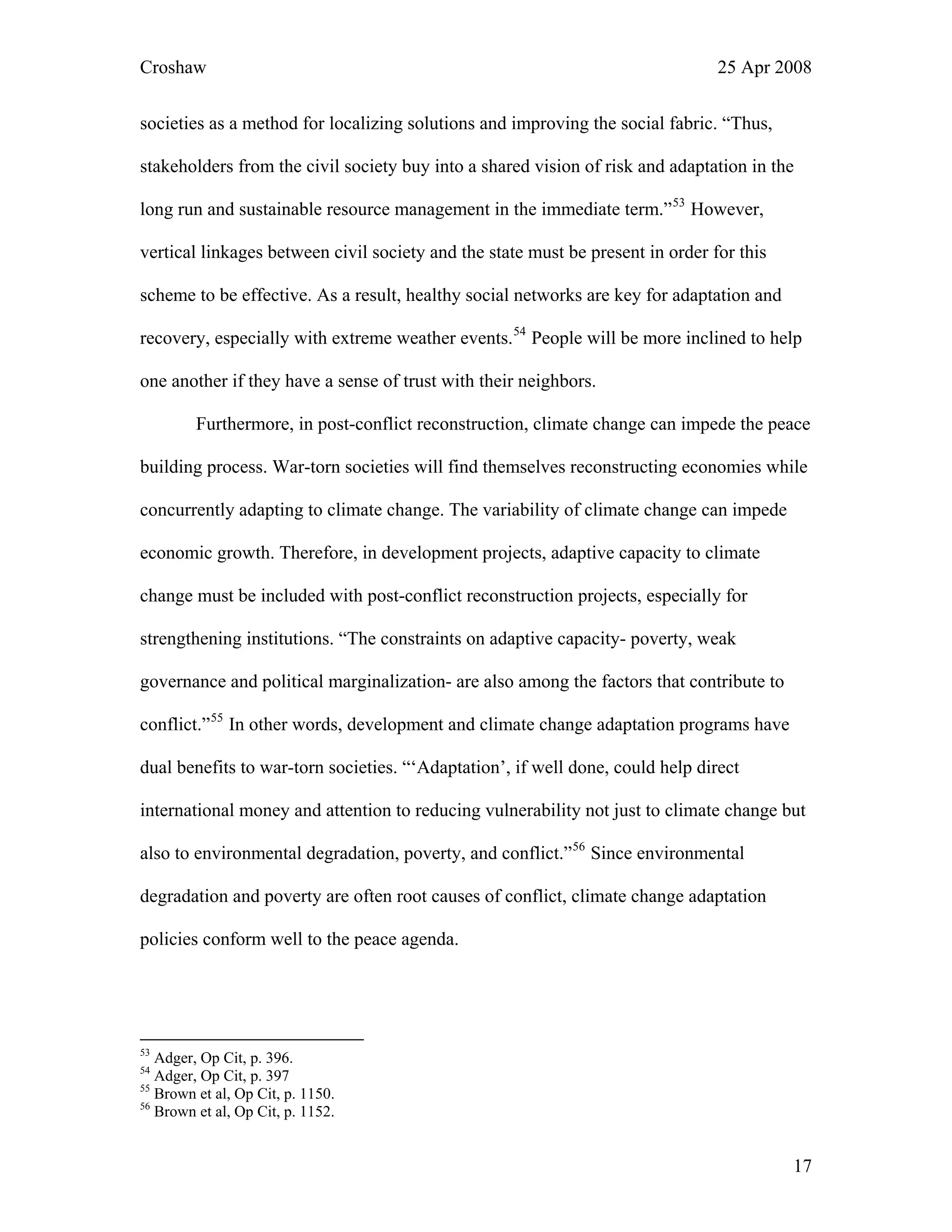Croshaw 25 Apr 2008
societies as a method for localizing solutions and improving the social fabric. “Thus,
stakeholders from the civil society buy into a shared vision of risk and adaptation in the
long run and sustainable resource management in the immediate term.”53
However,
vertical linkages between civil society and the state must be present in order for this
scheme to be effective. As a result, healthy social networks are key for adaptation and
recovery, especially with extreme weather events.54
People will be more inclined to help
one another if they have a sense of trust with their neighbors.
Furthermore, in post-conflict reconstruction, climate change can impede the peace
building process. War-torn societies will find themselves reconstructing economies while
concurrently adapting to climate change. The variability of climate change can impede
economic growth. Therefore, in development projects, adaptive capacity to climate
change must be included with post-conflict reconstruction projects, especially for
strengthening institutions. “The constraints on adaptive capacity- poverty, weak
governance and political marginalization- are also among the factors that contribute to
conflict.”55
In other words, development and climate change adaptation programs have
dual benefits to war-torn societies. “‘Adaptation’, if well done, could help direct
international money and attention to reducing vulnerability not just to climate change but
also to environmental degradation, poverty, and conflict.”56
Since environmental
degradation and poverty are often root causes of conflict, climate change adaptation
policies conform well to the peace agenda.
53
Adger, Op Cit, p. 396.
54
Adger, Op Cit, p. 397
55
Brown et al, Op Cit, p. 1150.
56
Brown et al, Op Cit, p. 1152.
17
 
