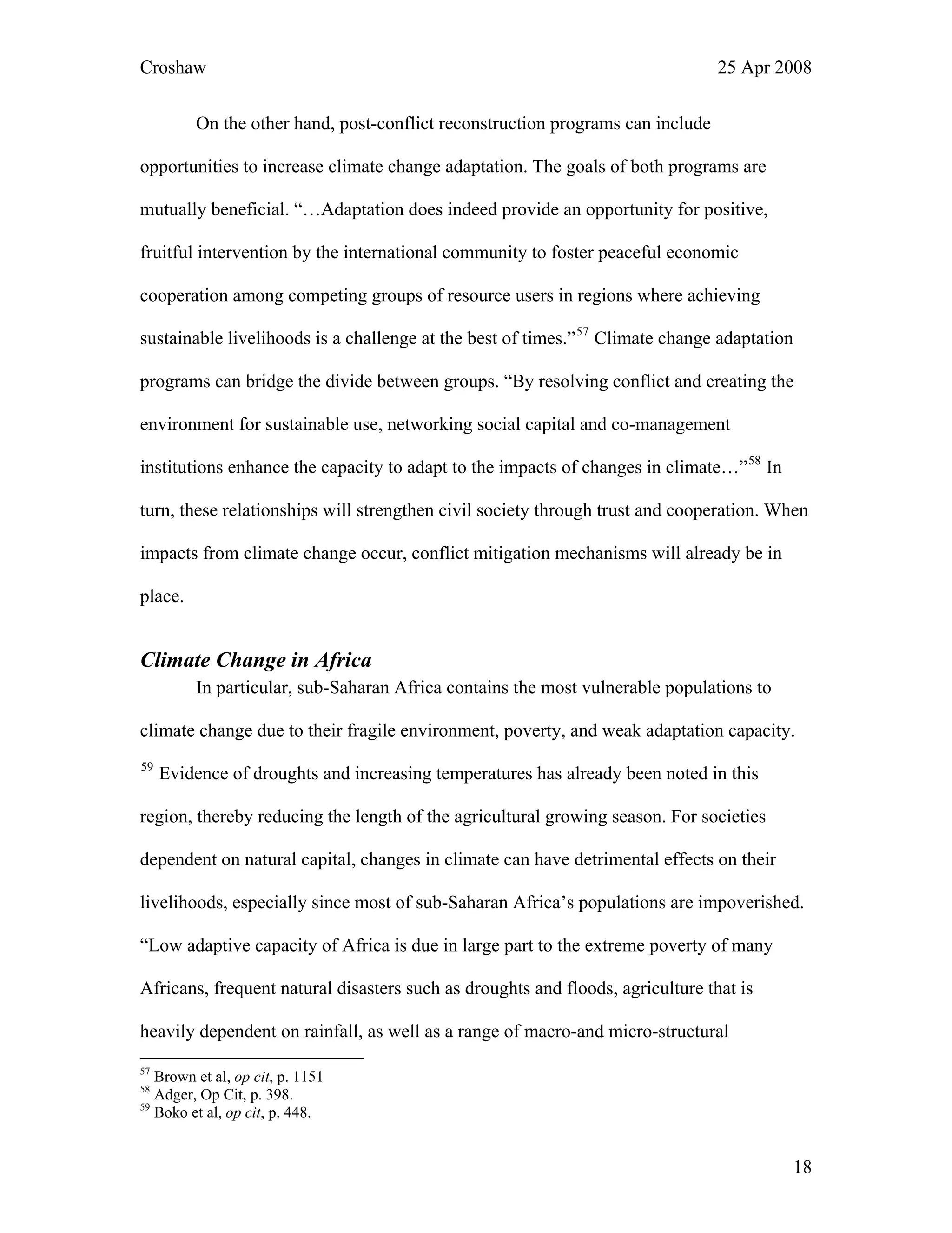 Croshaw 25 Apr 2008
On the other hand, post-conflict reconstruction programs can include
opportunities to increase climate change adaptation. The goals of both programs are
mutually beneficial. “…Adaptation does indeed provide an opportunity for positive,
fruitful intervention by the international community to foster peaceful economic
cooperation among competing groups of resource users in regions where achieving
sustainable livelihoods is a challenge at the best of times.”57
Climate change adaptation
programs can bridge the divide between groups. “By resolving conflict and creating the
environment for sustainable use, networking social capital and co-management
institutions enhance the capacity to adapt to the impacts of changes in climate…”58
In
turn, these relationships will strengthen civil society through trust and cooperation. When
impacts from climate change occur, conflict mitigation mechanisms will already be in
place.
Climate Change in Africa
In particular, sub-Saharan Africa contains the most vulnerable populations to
climate change due to their fragile environment, poverty, and weak adaptation capacity.
59
Evidence of droughts and increasing temperatures has already been noted in this
region, thereby reducing the length of the agricultural growing season. For societies
dependent on natural capital, changes in climate can have detrimental effects on their
livelihoods, especially since most of sub-Saharan Africa’s populations are impoverished.
“Low adaptive capacity of Africa is due in large part to the extreme poverty of many
Africans, frequent natural disasters such as droughts and floods, agriculture that is
heavily dependent on rainfall, as well as a range of macro-and micro-structural
57
Brown et al, op cit, p. 1151
58
Adger, Op Cit, p. 398.
59
Boko et al, op cit, p. 448.
18
 